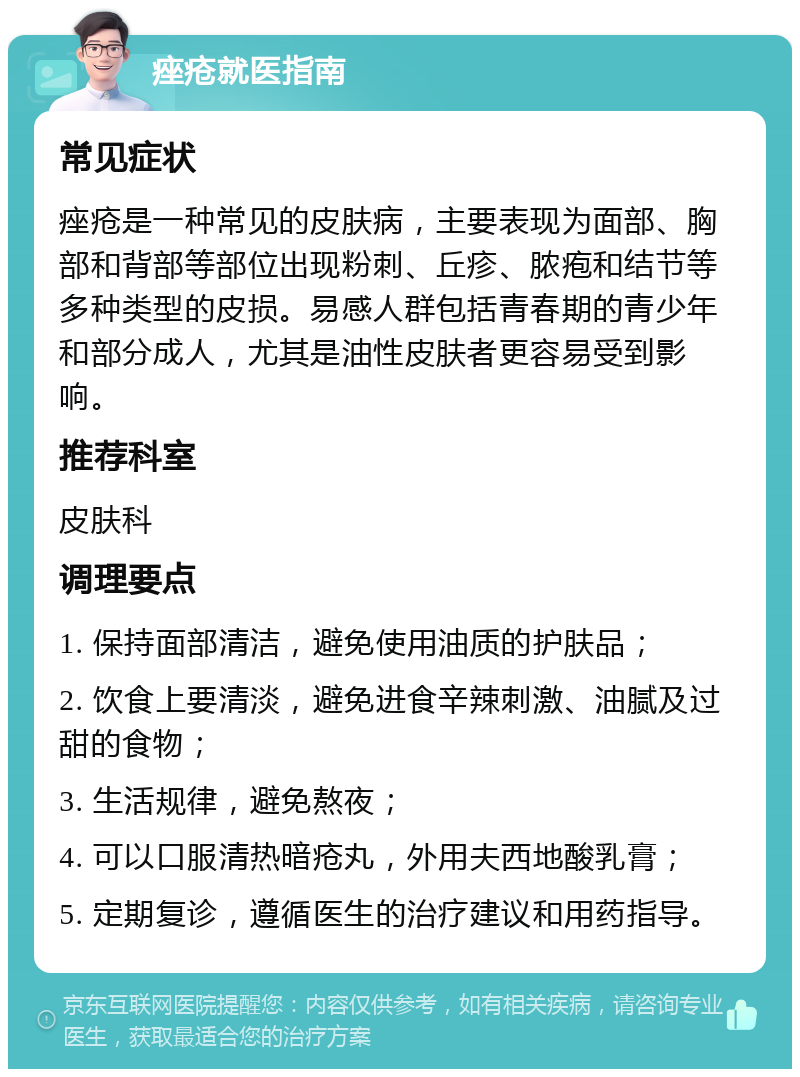 痤疮就医指南 常见症状 痤疮是一种常见的皮肤病，主要表现为面部、胸部和背部等部位出现粉刺、丘疹、脓疱和结节等多种类型的皮损。易感人群包括青春期的青少年和部分成人，尤其是油性皮肤者更容易受到影响。 推荐科室 皮肤科 调理要点 1. 保持面部清洁，避免使用油质的护肤品； 2. 饮食上要清淡，避免进食辛辣刺激、油腻及过甜的食物； 3. 生活规律，避免熬夜； 4. 可以口服清热暗疮丸，外用夫西地酸乳膏； 5. 定期复诊，遵循医生的治疗建议和用药指导。