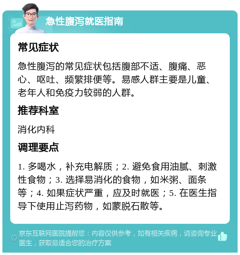 急性腹泻就医指南 常见症状 急性腹泻的常见症状包括腹部不适、腹痛、恶心、呕吐、频繁排便等。易感人群主要是儿童、老年人和免疫力较弱的人群。 推荐科室 消化内科 调理要点 1. 多喝水，补充电解质；2. 避免食用油腻、刺激性食物；3. 选择易消化的食物，如米粥、面条等；4. 如果症状严重，应及时就医；5. 在医生指导下使用止泻药物，如蒙脱石散等。