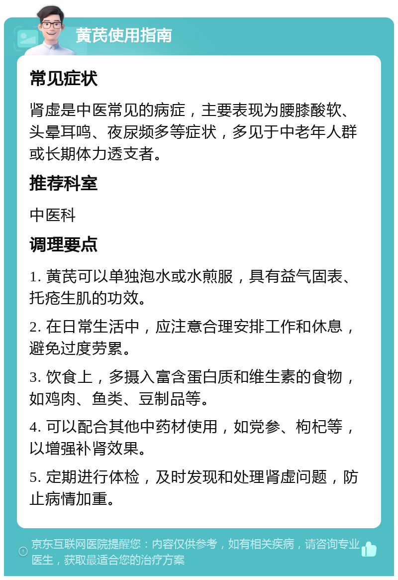 黄芪使用指南 常见症状 肾虚是中医常见的病症，主要表现为腰膝酸软、头晕耳鸣、夜尿频多等症状，多见于中老年人群或长期体力透支者。 推荐科室 中医科 调理要点 1. 黄芪可以单独泡水或水煎服，具有益气固表、托疮生肌的功效。 2. 在日常生活中，应注意合理安排工作和休息，避免过度劳累。 3. 饮食上，多摄入富含蛋白质和维生素的食物，如鸡肉、鱼类、豆制品等。 4. 可以配合其他中药材使用，如党参、枸杞等，以增强补肾效果。 5. 定期进行体检，及时发现和处理肾虚问题，防止病情加重。