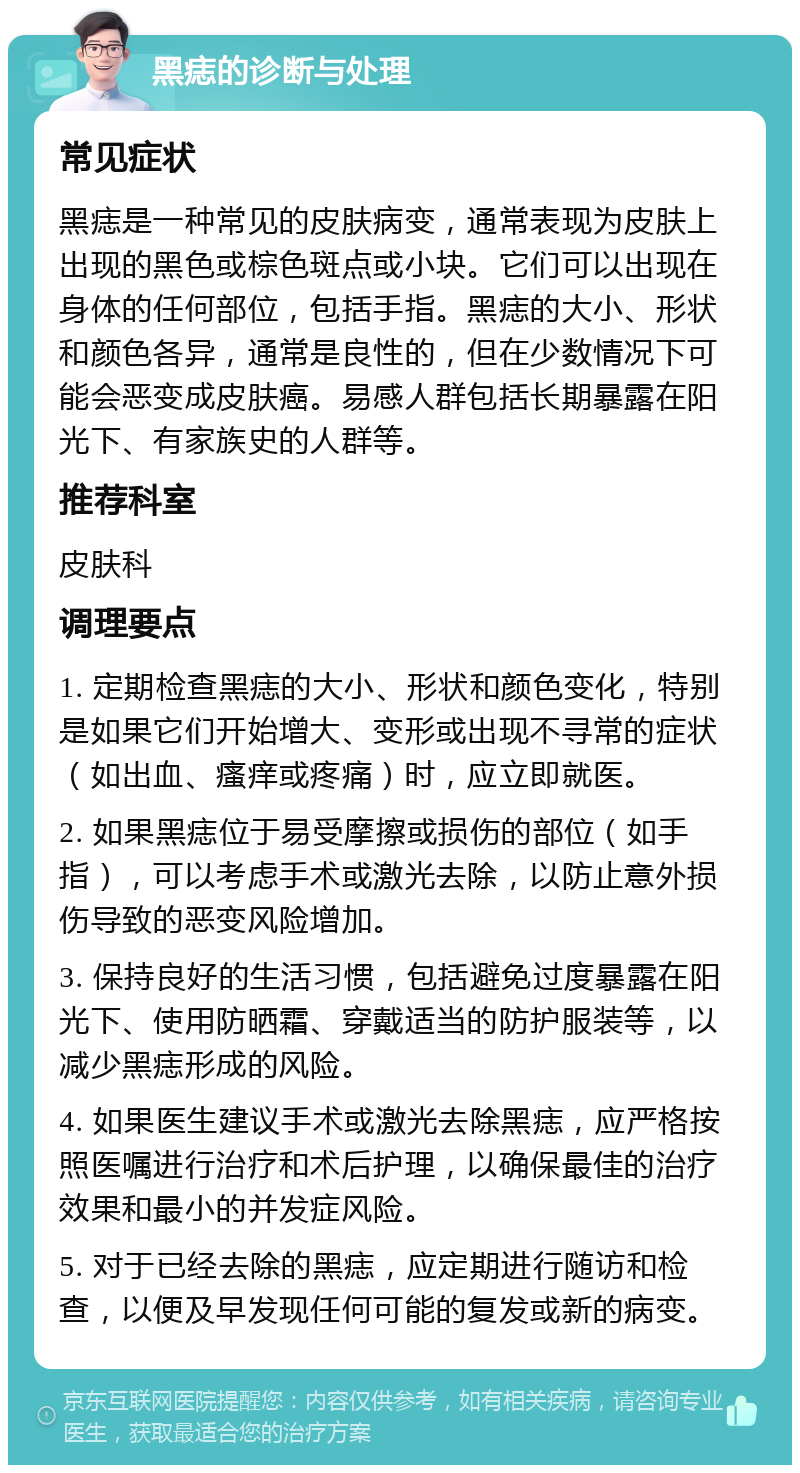 黑痣的诊断与处理 常见症状 黑痣是一种常见的皮肤病变，通常表现为皮肤上出现的黑色或棕色斑点或小块。它们可以出现在身体的任何部位，包括手指。黑痣的大小、形状和颜色各异，通常是良性的，但在少数情况下可能会恶变成皮肤癌。易感人群包括长期暴露在阳光下、有家族史的人群等。 推荐科室 皮肤科 调理要点 1. 定期检查黑痣的大小、形状和颜色变化，特别是如果它们开始增大、变形或出现不寻常的症状（如出血、瘙痒或疼痛）时，应立即就医。 2. 如果黑痣位于易受摩擦或损伤的部位（如手指），可以考虑手术或激光去除，以防止意外损伤导致的恶变风险增加。 3. 保持良好的生活习惯，包括避免过度暴露在阳光下、使用防晒霜、穿戴适当的防护服装等，以减少黑痣形成的风险。 4. 如果医生建议手术或激光去除黑痣，应严格按照医嘱进行治疗和术后护理，以确保最佳的治疗效果和最小的并发症风险。 5. 对于已经去除的黑痣，应定期进行随访和检查，以便及早发现任何可能的复发或新的病变。