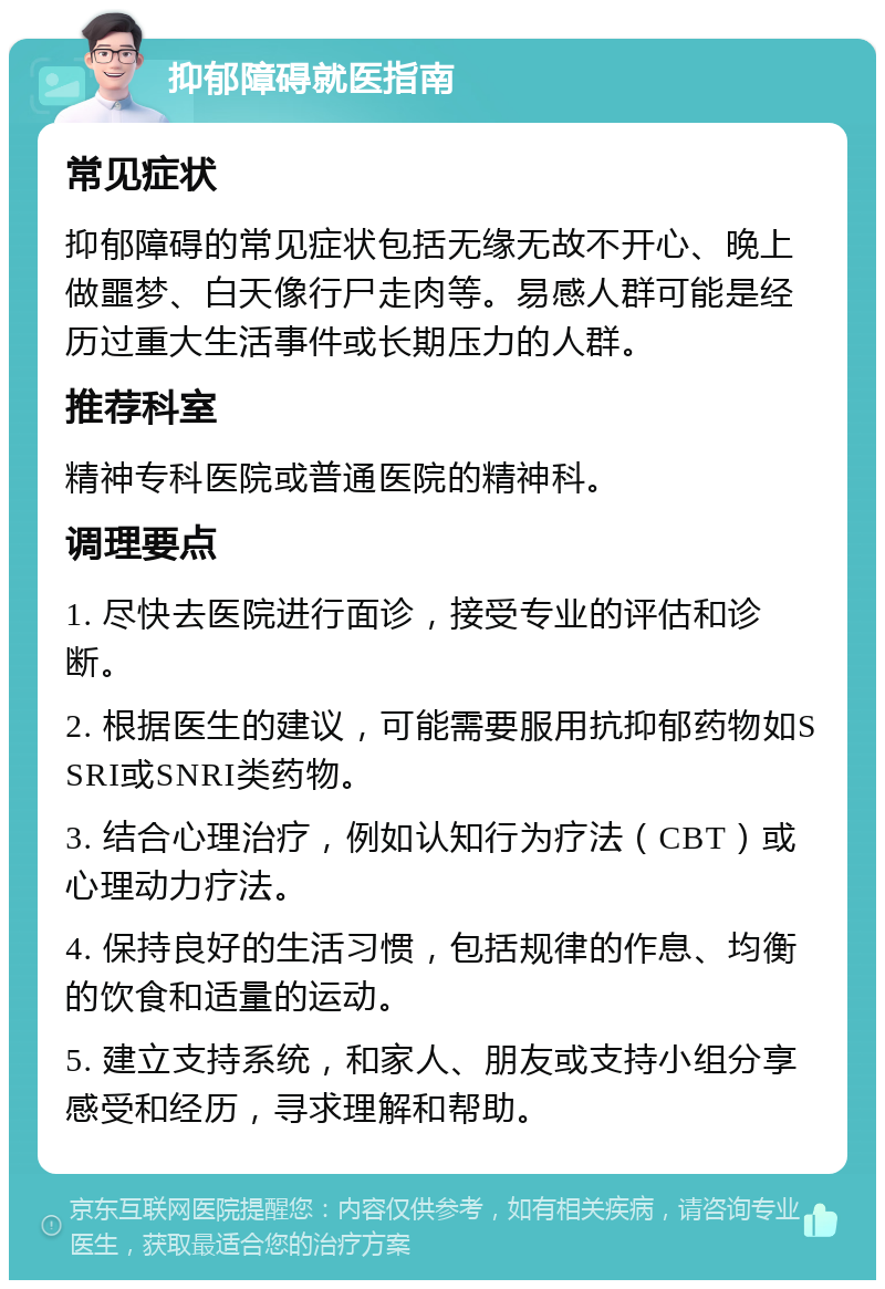 抑郁障碍就医指南 常见症状 抑郁障碍的常见症状包括无缘无故不开心、晚上做噩梦、白天像行尸走肉等。易感人群可能是经历过重大生活事件或长期压力的人群。 推荐科室 精神专科医院或普通医院的精神科。 调理要点 1. 尽快去医院进行面诊，接受专业的评估和诊断。 2. 根据医生的建议，可能需要服用抗抑郁药物如SSRI或SNRI类药物。 3. 结合心理治疗，例如认知行为疗法（CBT）或心理动力疗法。 4. 保持良好的生活习惯，包括规律的作息、均衡的饮食和适量的运动。 5. 建立支持系统，和家人、朋友或支持小组分享感受和经历，寻求理解和帮助。