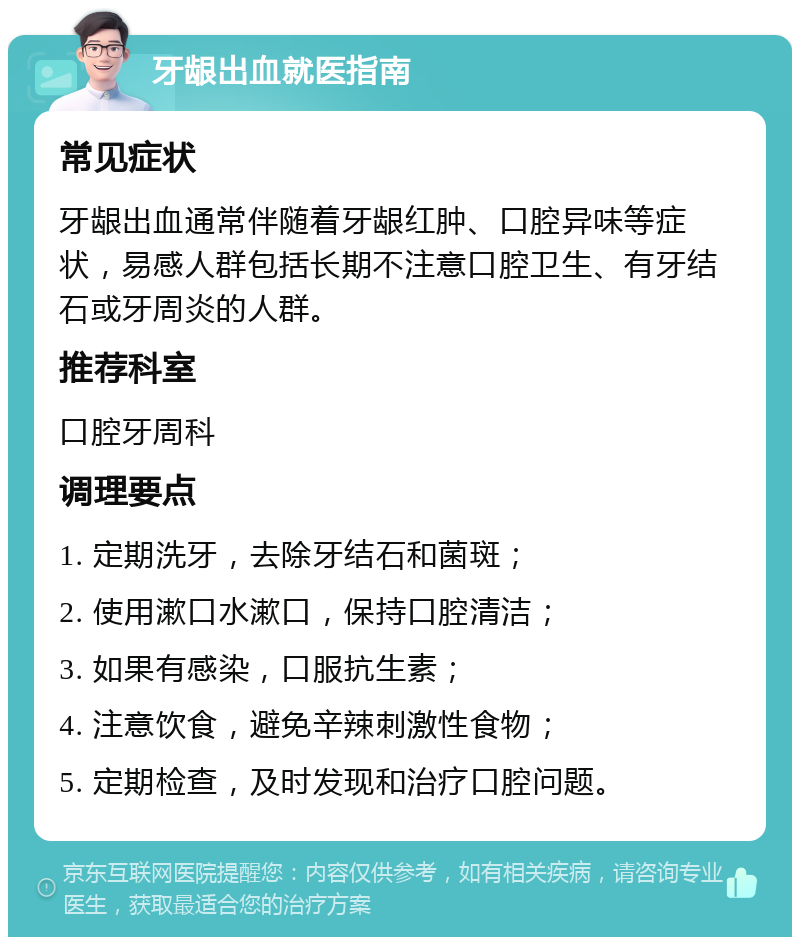 牙龈出血就医指南 常见症状 牙龈出血通常伴随着牙龈红肿、口腔异味等症状，易感人群包括长期不注意口腔卫生、有牙结石或牙周炎的人群。 推荐科室 口腔牙周科 调理要点 1. 定期洗牙，去除牙结石和菌斑； 2. 使用漱口水漱口，保持口腔清洁； 3. 如果有感染，口服抗生素； 4. 注意饮食，避免辛辣刺激性食物； 5. 定期检查，及时发现和治疗口腔问题。