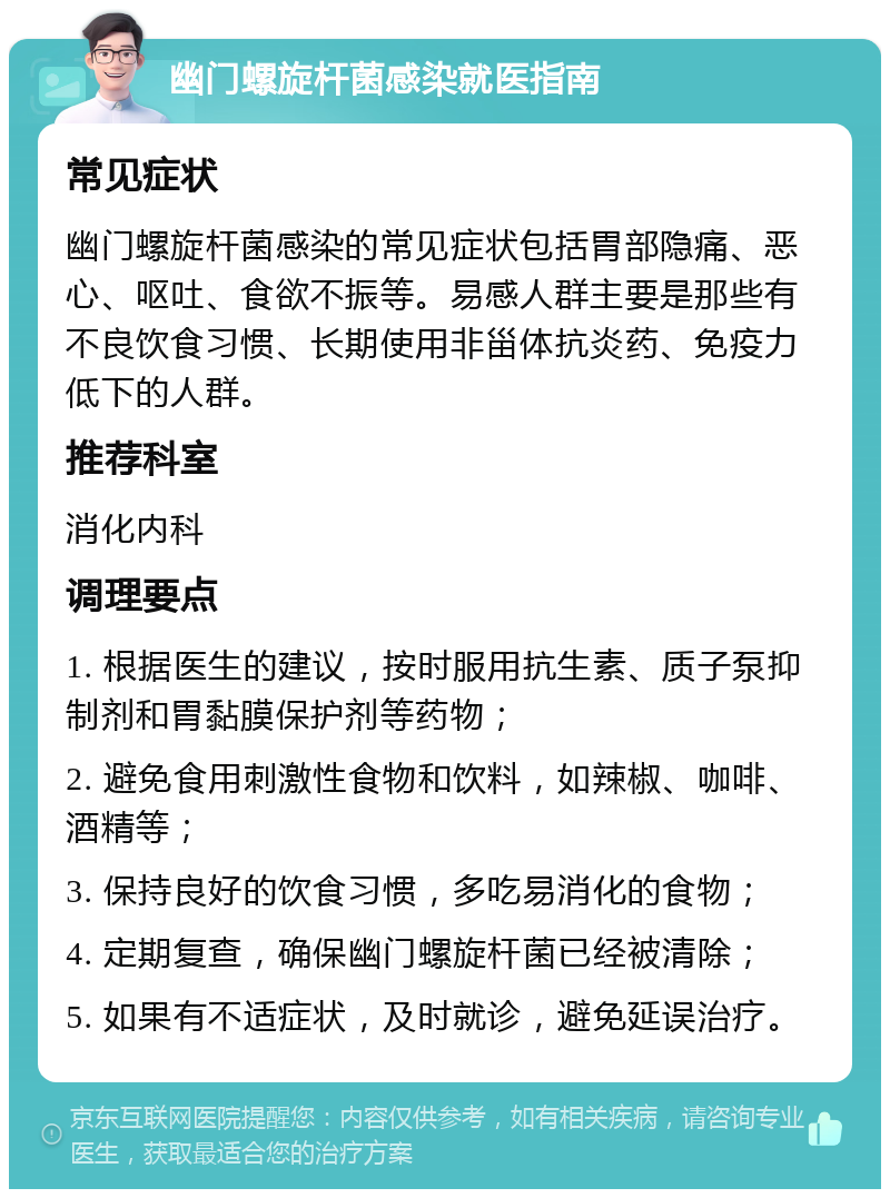 幽门螺旋杆菌感染就医指南 常见症状 幽门螺旋杆菌感染的常见症状包括胃部隐痛、恶心、呕吐、食欲不振等。易感人群主要是那些有不良饮食习惯、长期使用非甾体抗炎药、免疫力低下的人群。 推荐科室 消化内科 调理要点 1. 根据医生的建议，按时服用抗生素、质子泵抑制剂和胃黏膜保护剂等药物； 2. 避免食用刺激性食物和饮料，如辣椒、咖啡、酒精等； 3. 保持良好的饮食习惯，多吃易消化的食物； 4. 定期复查，确保幽门螺旋杆菌已经被清除； 5. 如果有不适症状，及时就诊，避免延误治疗。