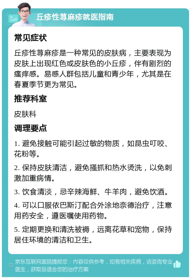 丘疹性荨麻疹就医指南 常见症状 丘疹性荨麻疹是一种常见的皮肤病，主要表现为皮肤上出现红色或皮肤色的小丘疹，伴有剧烈的瘙痒感。易感人群包括儿童和青少年，尤其是在春夏季节更为常见。 推荐科室 皮肤科 调理要点 1. 避免接触可能引起过敏的物质，如昆虫叮咬、花粉等。 2. 保持皮肤清洁，避免搔抓和热水烫洗，以免刺激加重病情。 3. 饮食清淡，忌辛辣海鲜、牛羊肉，避免饮酒。 4. 可以口服依巴斯汀配合外涂地奈德治疗，注意用药安全，遵医嘱使用药物。 5. 定期更换和清洗被褥，远离花草和宠物，保持居住环境的清洁和卫生。