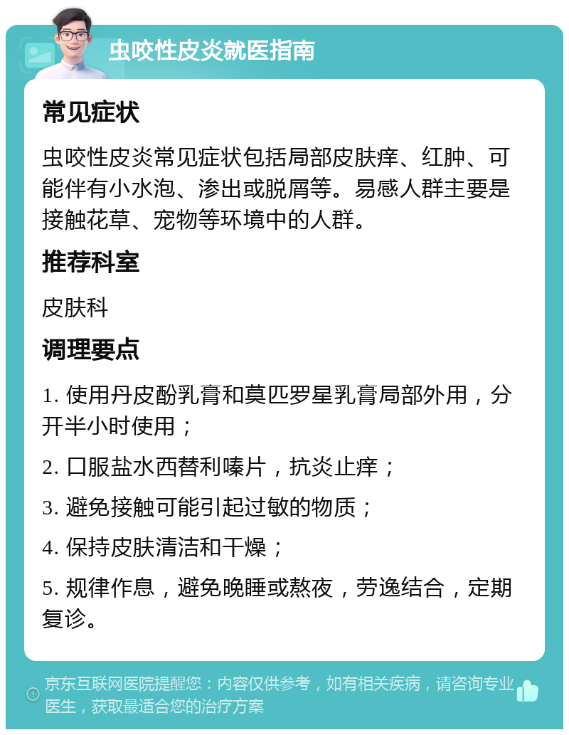 虫咬性皮炎就医指南 常见症状 虫咬性皮炎常见症状包括局部皮肤痒、红肿、可能伴有小水泡、渗出或脱屑等。易感人群主要是接触花草、宠物等环境中的人群。 推荐科室 皮肤科 调理要点 1. 使用丹皮酚乳膏和莫匹罗星乳膏局部外用，分开半小时使用； 2. 口服盐水西替利嗪片，抗炎止痒； 3. 避免接触可能引起过敏的物质； 4. 保持皮肤清洁和干燥； 5. 规律作息，避免晚睡或熬夜，劳逸结合，定期复诊。