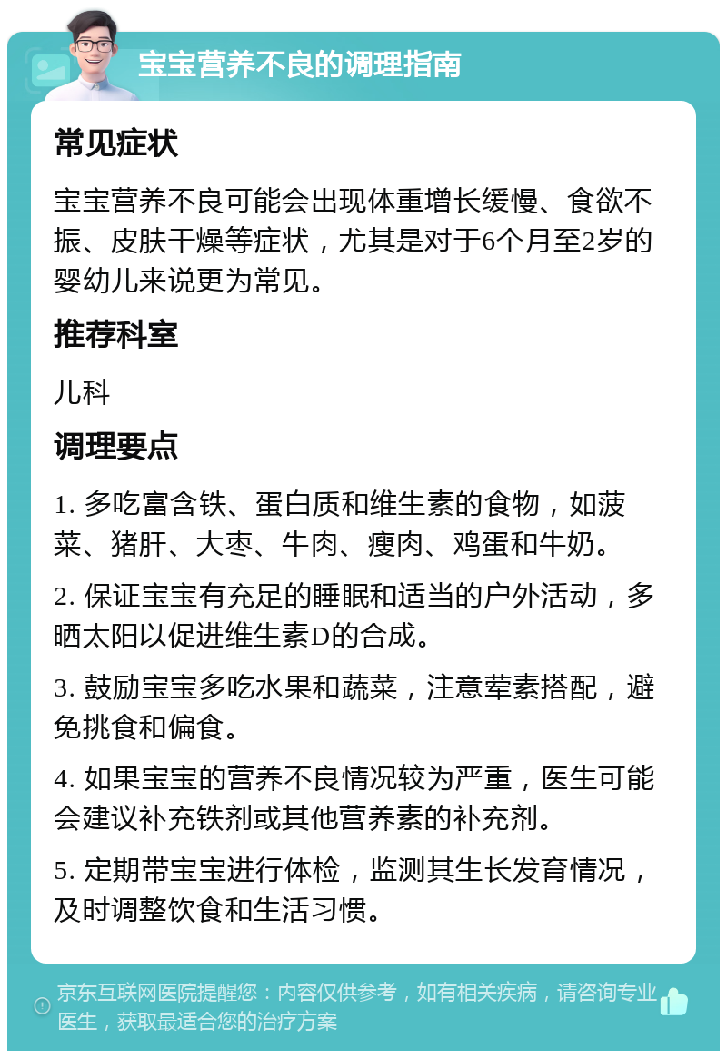 宝宝营养不良的调理指南 常见症状 宝宝营养不良可能会出现体重增长缓慢、食欲不振、皮肤干燥等症状，尤其是对于6个月至2岁的婴幼儿来说更为常见。 推荐科室 儿科 调理要点 1. 多吃富含铁、蛋白质和维生素的食物，如菠菜、猪肝、大枣、牛肉、瘦肉、鸡蛋和牛奶。 2. 保证宝宝有充足的睡眠和适当的户外活动，多晒太阳以促进维生素D的合成。 3. 鼓励宝宝多吃水果和蔬菜，注意荤素搭配，避免挑食和偏食。 4. 如果宝宝的营养不良情况较为严重，医生可能会建议补充铁剂或其他营养素的补充剂。 5. 定期带宝宝进行体检，监测其生长发育情况，及时调整饮食和生活习惯。