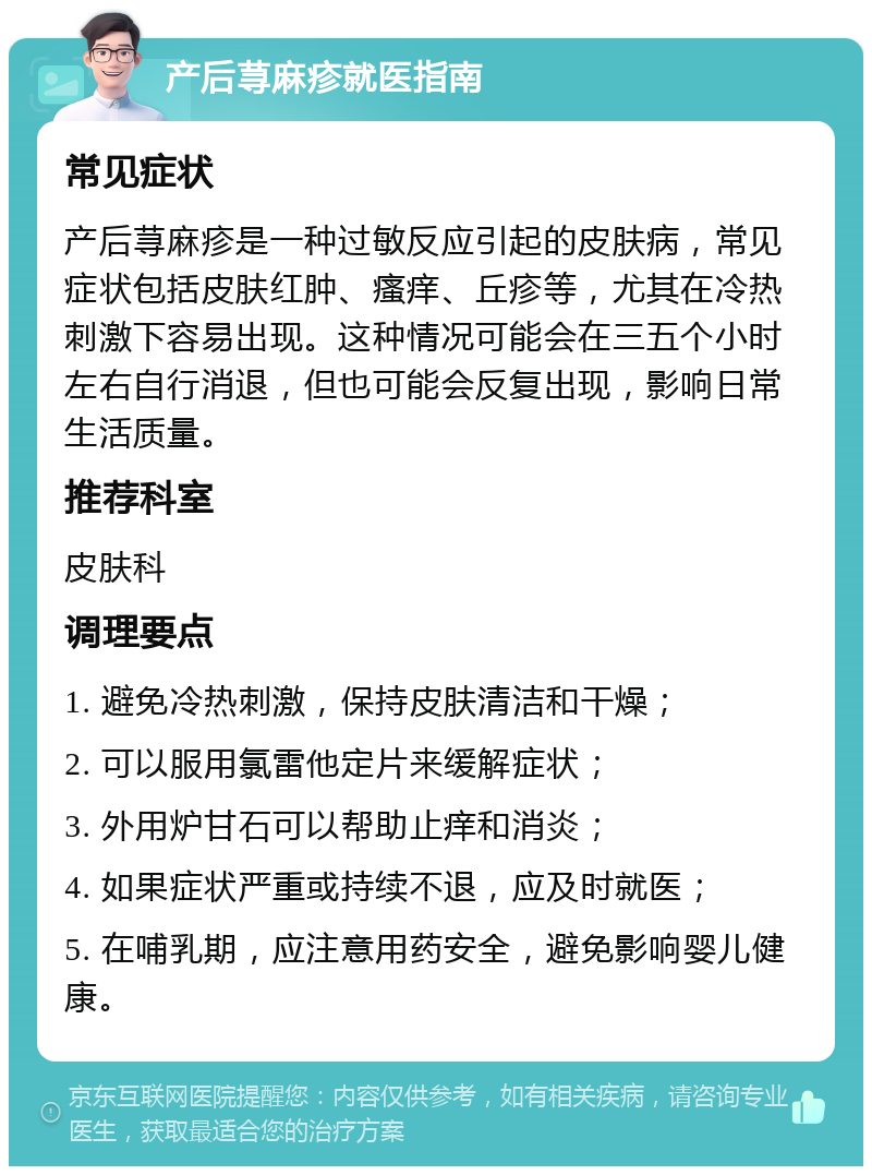 产后荨麻疹就医指南 常见症状 产后荨麻疹是一种过敏反应引起的皮肤病，常见症状包括皮肤红肿、瘙痒、丘疹等，尤其在冷热刺激下容易出现。这种情况可能会在三五个小时左右自行消退，但也可能会反复出现，影响日常生活质量。 推荐科室 皮肤科 调理要点 1. 避免冷热刺激，保持皮肤清洁和干燥； 2. 可以服用氯雷他定片来缓解症状； 3. 外用炉甘石可以帮助止痒和消炎； 4. 如果症状严重或持续不退，应及时就医； 5. 在哺乳期，应注意用药安全，避免影响婴儿健康。