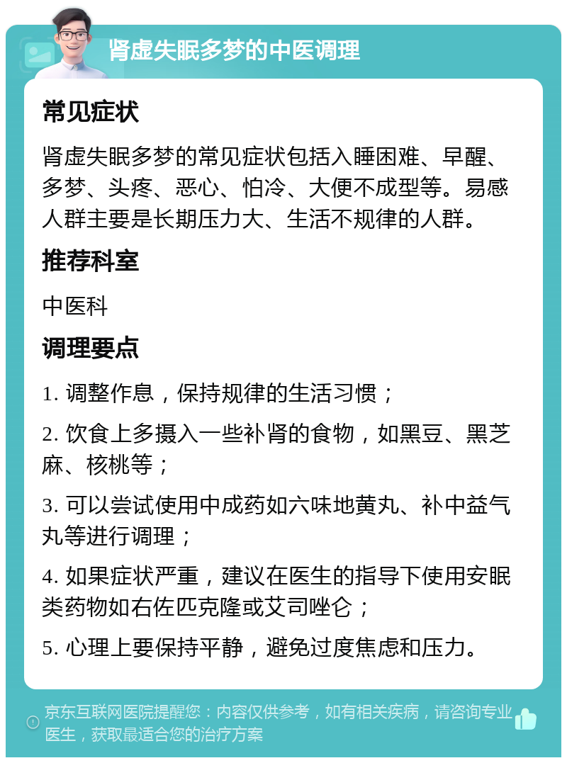 肾虚失眠多梦的中医调理 常见症状 肾虚失眠多梦的常见症状包括入睡困难、早醒、多梦、头疼、恶心、怕冷、大便不成型等。易感人群主要是长期压力大、生活不规律的人群。 推荐科室 中医科 调理要点 1. 调整作息，保持规律的生活习惯； 2. 饮食上多摄入一些补肾的食物，如黑豆、黑芝麻、核桃等； 3. 可以尝试使用中成药如六味地黄丸、补中益气丸等进行调理； 4. 如果症状严重，建议在医生的指导下使用安眠类药物如右佐匹克隆或艾司唑仑； 5. 心理上要保持平静，避免过度焦虑和压力。