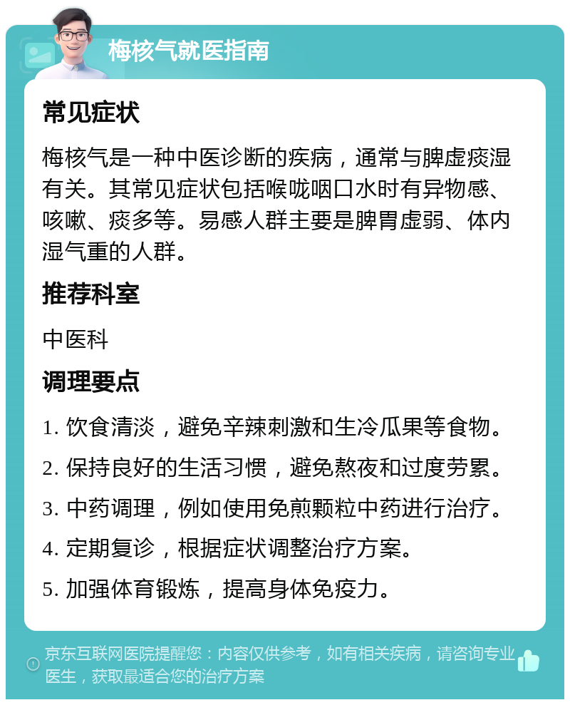 梅核气就医指南 常见症状 梅核气是一种中医诊断的疾病，通常与脾虚痰湿有关。其常见症状包括喉咙咽口水时有异物感、咳嗽、痰多等。易感人群主要是脾胃虚弱、体内湿气重的人群。 推荐科室 中医科 调理要点 1. 饮食清淡，避免辛辣刺激和生冷瓜果等食物。 2. 保持良好的生活习惯，避免熬夜和过度劳累。 3. 中药调理，例如使用免煎颗粒中药进行治疗。 4. 定期复诊，根据症状调整治疗方案。 5. 加强体育锻炼，提高身体免疫力。