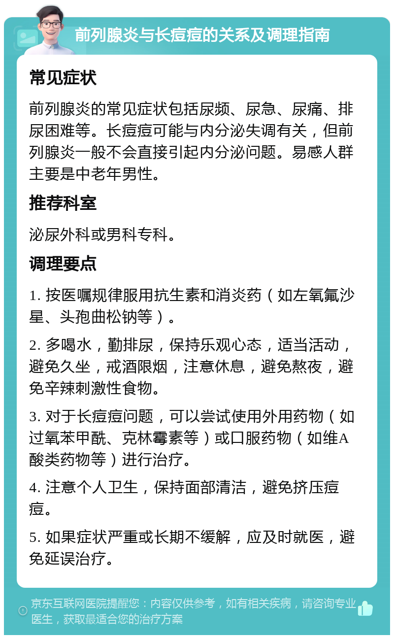 前列腺炎与长痘痘的关系及调理指南 常见症状 前列腺炎的常见症状包括尿频、尿急、尿痛、排尿困难等。长痘痘可能与内分泌失调有关，但前列腺炎一般不会直接引起内分泌问题。易感人群主要是中老年男性。 推荐科室 泌尿外科或男科专科。 调理要点 1. 按医嘱规律服用抗生素和消炎药（如左氧氟沙星、头孢曲松钠等）。 2. 多喝水，勤排尿，保持乐观心态，适当活动，避免久坐，戒酒限烟，注意休息，避免熬夜，避免辛辣刺激性食物。 3. 对于长痘痘问题，可以尝试使用外用药物（如过氧苯甲酰、克林霉素等）或口服药物（如维A酸类药物等）进行治疗。 4. 注意个人卫生，保持面部清洁，避免挤压痘痘。 5. 如果症状严重或长期不缓解，应及时就医，避免延误治疗。