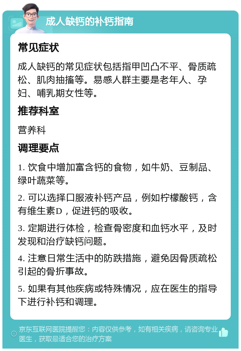 成人缺钙的补钙指南 常见症状 成人缺钙的常见症状包括指甲凹凸不平、骨质疏松、肌肉抽搐等。易感人群主要是老年人、孕妇、哺乳期女性等。 推荐科室 营养科 调理要点 1. 饮食中增加富含钙的食物，如牛奶、豆制品、绿叶蔬菜等。 2. 可以选择口服液补钙产品，例如柠檬酸钙，含有维生素D，促进钙的吸收。 3. 定期进行体检，检查骨密度和血钙水平，及时发现和治疗缺钙问题。 4. 注意日常生活中的防跌措施，避免因骨质疏松引起的骨折事故。 5. 如果有其他疾病或特殊情况，应在医生的指导下进行补钙和调理。