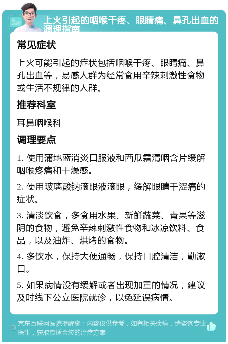 上火引起的咽喉干疼、眼睛痛、鼻孔出血的调理指南 常见症状 上火可能引起的症状包括咽喉干疼、眼睛痛、鼻孔出血等，易感人群为经常食用辛辣刺激性食物或生活不规律的人群。 推荐科室 耳鼻咽喉科 调理要点 1. 使用蒲地蓝消炎口服液和西瓜霜清咽含片缓解咽喉疼痛和干燥感。 2. 使用玻璃酸钠滴眼液滴眼，缓解眼睛干涩痛的症状。 3. 清淡饮食，多食用水果、新鲜蔬菜、青果等滋阴的食物，避免辛辣刺激性食物和冰凉饮料、食品，以及油炸、烘烤的食物。 4. 多饮水，保持大便通畅，保持口腔清洁，勤漱口。 5. 如果病情没有缓解或者出现加重的情况，建议及时线下公立医院就诊，以免延误病情。