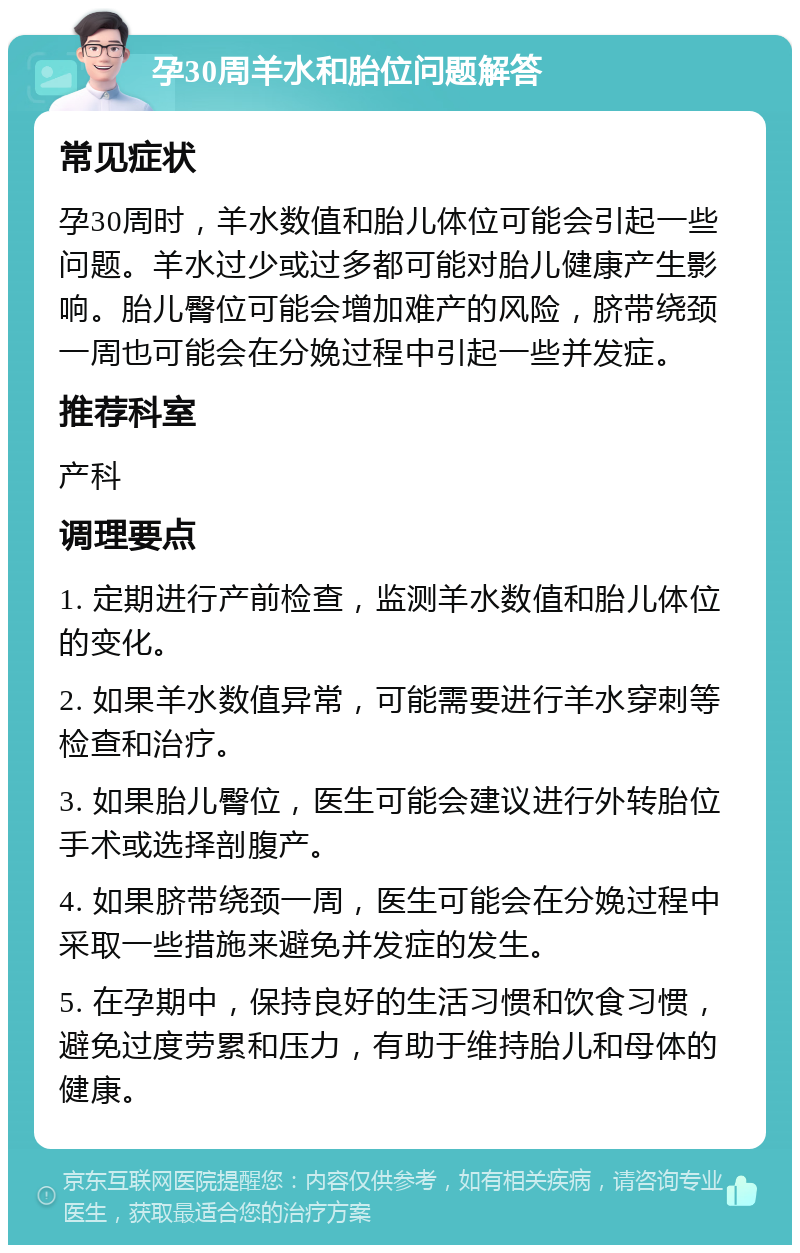 孕30周羊水和胎位问题解答 常见症状 孕30周时，羊水数值和胎儿体位可能会引起一些问题。羊水过少或过多都可能对胎儿健康产生影响。胎儿臀位可能会增加难产的风险，脐带绕颈一周也可能会在分娩过程中引起一些并发症。 推荐科室 产科 调理要点 1. 定期进行产前检查，监测羊水数值和胎儿体位的变化。 2. 如果羊水数值异常，可能需要进行羊水穿刺等检查和治疗。 3. 如果胎儿臀位，医生可能会建议进行外转胎位手术或选择剖腹产。 4. 如果脐带绕颈一周，医生可能会在分娩过程中采取一些措施来避免并发症的发生。 5. 在孕期中，保持良好的生活习惯和饮食习惯，避免过度劳累和压力，有助于维持胎儿和母体的健康。