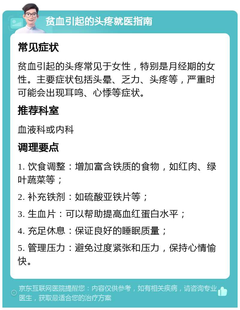 贫血引起的头疼就医指南 常见症状 贫血引起的头疼常见于女性，特别是月经期的女性。主要症状包括头晕、乏力、头疼等，严重时可能会出现耳鸣、心悸等症状。 推荐科室 血液科或内科 调理要点 1. 饮食调整：增加富含铁质的食物，如红肉、绿叶蔬菜等； 2. 补充铁剂：如硫酸亚铁片等； 3. 生血片：可以帮助提高血红蛋白水平； 4. 充足休息：保证良好的睡眠质量； 5. 管理压力：避免过度紧张和压力，保持心情愉快。