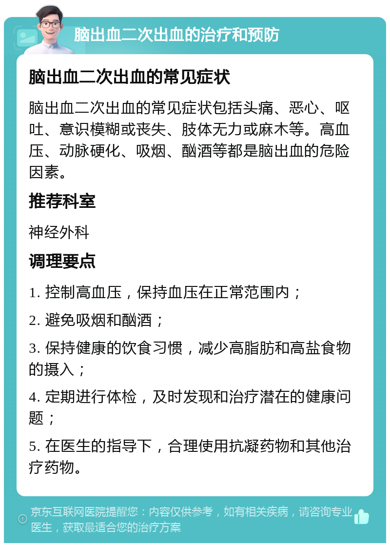 脑出血二次出血的治疗和预防 脑出血二次出血的常见症状 脑出血二次出血的常见症状包括头痛、恶心、呕吐、意识模糊或丧失、肢体无力或麻木等。高血压、动脉硬化、吸烟、酗酒等都是脑出血的危险因素。 推荐科室 神经外科 调理要点 1. 控制高血压，保持血压在正常范围内； 2. 避免吸烟和酗酒； 3. 保持健康的饮食习惯，减少高脂肪和高盐食物的摄入； 4. 定期进行体检，及时发现和治疗潜在的健康问题； 5. 在医生的指导下，合理使用抗凝药物和其他治疗药物。