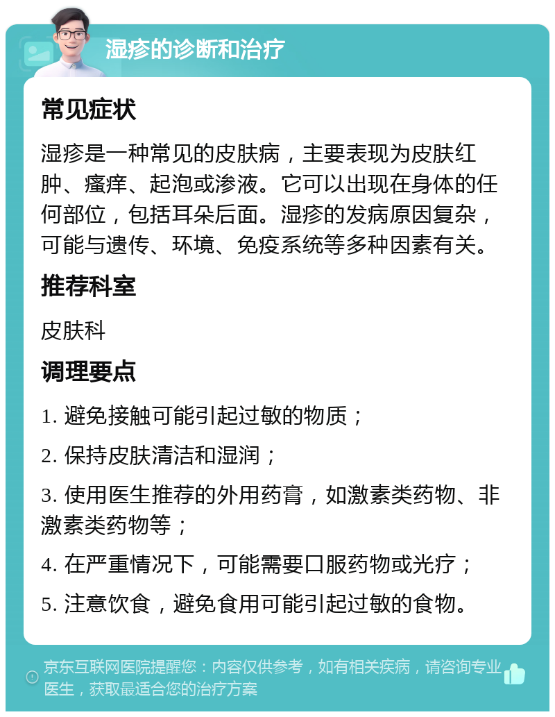 湿疹的诊断和治疗 常见症状 湿疹是一种常见的皮肤病，主要表现为皮肤红肿、瘙痒、起泡或渗液。它可以出现在身体的任何部位，包括耳朵后面。湿疹的发病原因复杂，可能与遗传、环境、免疫系统等多种因素有关。 推荐科室 皮肤科 调理要点 1. 避免接触可能引起过敏的物质； 2. 保持皮肤清洁和湿润； 3. 使用医生推荐的外用药膏，如激素类药物、非激素类药物等； 4. 在严重情况下，可能需要口服药物或光疗； 5. 注意饮食，避免食用可能引起过敏的食物。