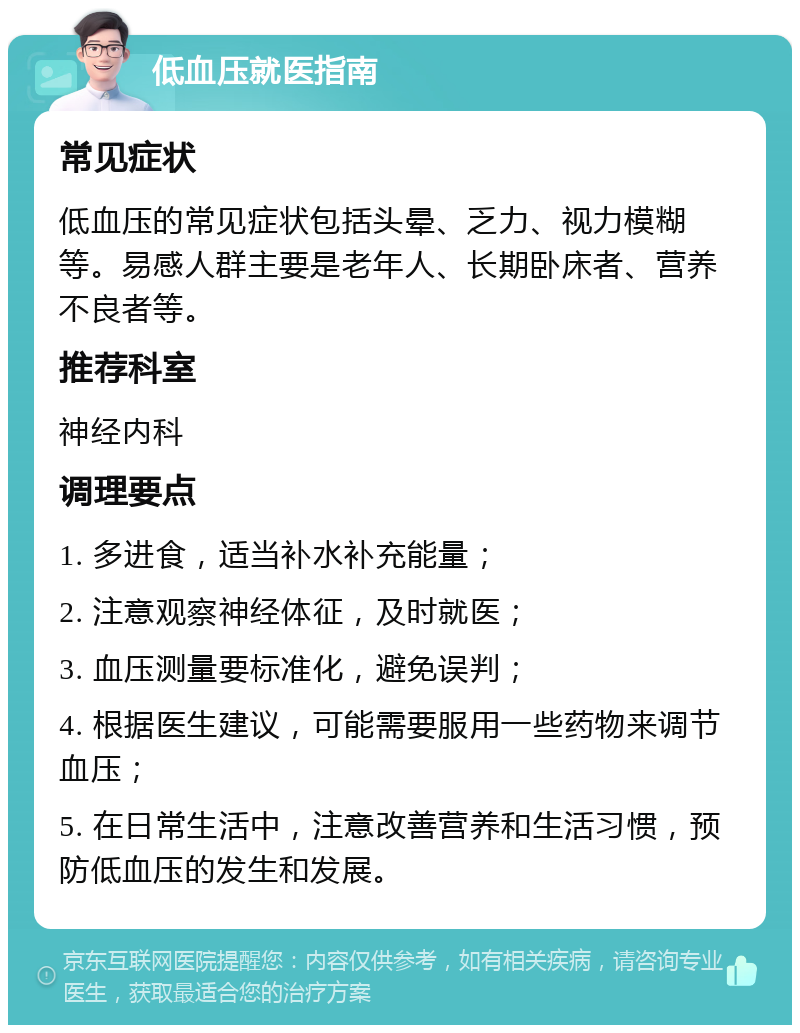 低血压就医指南 常见症状 低血压的常见症状包括头晕、乏力、视力模糊等。易感人群主要是老年人、长期卧床者、营养不良者等。 推荐科室 神经内科 调理要点 1. 多进食，适当补水补充能量； 2. 注意观察神经体征，及时就医； 3. 血压测量要标准化，避免误判； 4. 根据医生建议，可能需要服用一些药物来调节血压； 5. 在日常生活中，注意改善营养和生活习惯，预防低血压的发生和发展。