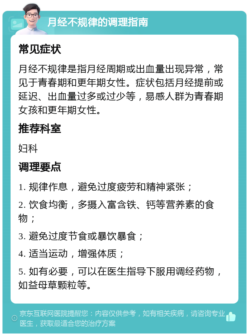 月经不规律的调理指南 常见症状 月经不规律是指月经周期或出血量出现异常，常见于青春期和更年期女性。症状包括月经提前或延迟、出血量过多或过少等，易感人群为青春期女孩和更年期女性。 推荐科室 妇科 调理要点 1. 规律作息，避免过度疲劳和精神紧张； 2. 饮食均衡，多摄入富含铁、钙等营养素的食物； 3. 避免过度节食或暴饮暴食； 4. 适当运动，增强体质； 5. 如有必要，可以在医生指导下服用调经药物，如益母草颗粒等。