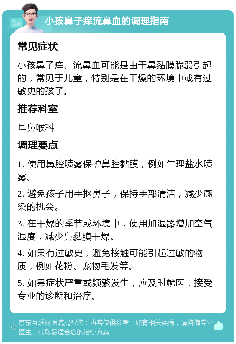 小孩鼻子痒流鼻血的调理指南 常见症状 小孩鼻子痒、流鼻血可能是由于鼻黏膜脆弱引起的，常见于儿童，特别是在干燥的环境中或有过敏史的孩子。 推荐科室 耳鼻喉科 调理要点 1. 使用鼻腔喷雾保护鼻腔黏膜，例如生理盐水喷雾。 2. 避免孩子用手抠鼻子，保持手部清洁，减少感染的机会。 3. 在干燥的季节或环境中，使用加湿器增加空气湿度，减少鼻黏膜干燥。 4. 如果有过敏史，避免接触可能引起过敏的物质，例如花粉、宠物毛发等。 5. 如果症状严重或频繁发生，应及时就医，接受专业的诊断和治疗。