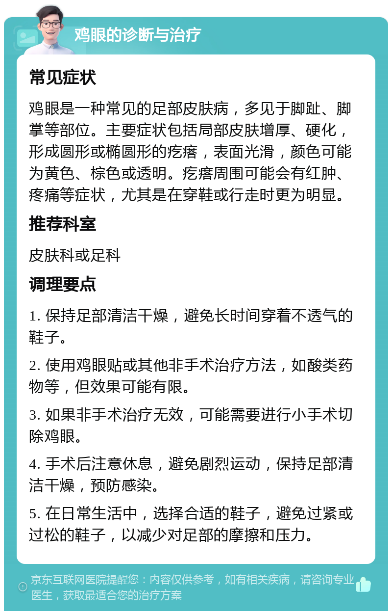 鸡眼的诊断与治疗 常见症状 鸡眼是一种常见的足部皮肤病，多见于脚趾、脚掌等部位。主要症状包括局部皮肤增厚、硬化，形成圆形或椭圆形的疙瘩，表面光滑，颜色可能为黄色、棕色或透明。疙瘩周围可能会有红肿、疼痛等症状，尤其是在穿鞋或行走时更为明显。 推荐科室 皮肤科或足科 调理要点 1. 保持足部清洁干燥，避免长时间穿着不透气的鞋子。 2. 使用鸡眼贴或其他非手术治疗方法，如酸类药物等，但效果可能有限。 3. 如果非手术治疗无效，可能需要进行小手术切除鸡眼。 4. 手术后注意休息，避免剧烈运动，保持足部清洁干燥，预防感染。 5. 在日常生活中，选择合适的鞋子，避免过紧或过松的鞋子，以减少对足部的摩擦和压力。