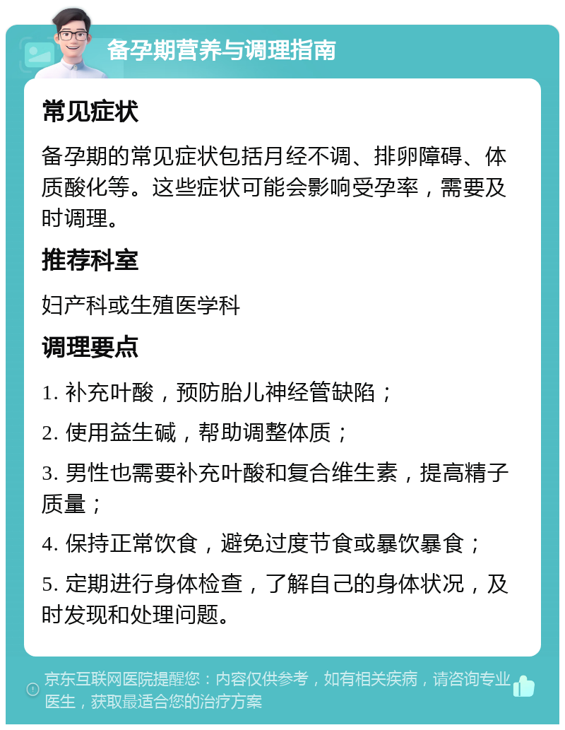 备孕期营养与调理指南 常见症状 备孕期的常见症状包括月经不调、排卵障碍、体质酸化等。这些症状可能会影响受孕率，需要及时调理。 推荐科室 妇产科或生殖医学科 调理要点 1. 补充叶酸，预防胎儿神经管缺陷； 2. 使用益生碱，帮助调整体质； 3. 男性也需要补充叶酸和复合维生素，提高精子质量； 4. 保持正常饮食，避免过度节食或暴饮暴食； 5. 定期进行身体检查，了解自己的身体状况，及时发现和处理问题。