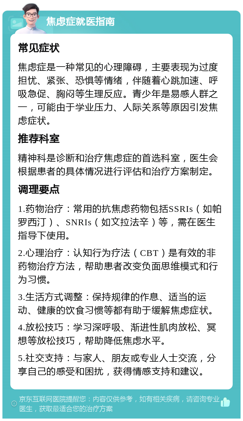 焦虑症就医指南 常见症状 焦虑症是一种常见的心理障碍，主要表现为过度担忧、紧张、恐惧等情绪，伴随着心跳加速、呼吸急促、胸闷等生理反应。青少年是易感人群之一，可能由于学业压力、人际关系等原因引发焦虑症状。 推荐科室 精神科是诊断和治疗焦虑症的首选科室，医生会根据患者的具体情况进行评估和治疗方案制定。 调理要点 1.药物治疗：常用的抗焦虑药物包括SSRIs（如帕罗西汀）、SNRIs（如文拉法辛）等，需在医生指导下使用。 2.心理治疗：认知行为疗法（CBT）是有效的非药物治疗方法，帮助患者改变负面思维模式和行为习惯。 3.生活方式调整：保持规律的作息、适当的运动、健康的饮食习惯等都有助于缓解焦虑症状。 4.放松技巧：学习深呼吸、渐进性肌肉放松、冥想等放松技巧，帮助降低焦虑水平。 5.社交支持：与家人、朋友或专业人士交流，分享自己的感受和困扰，获得情感支持和建议。