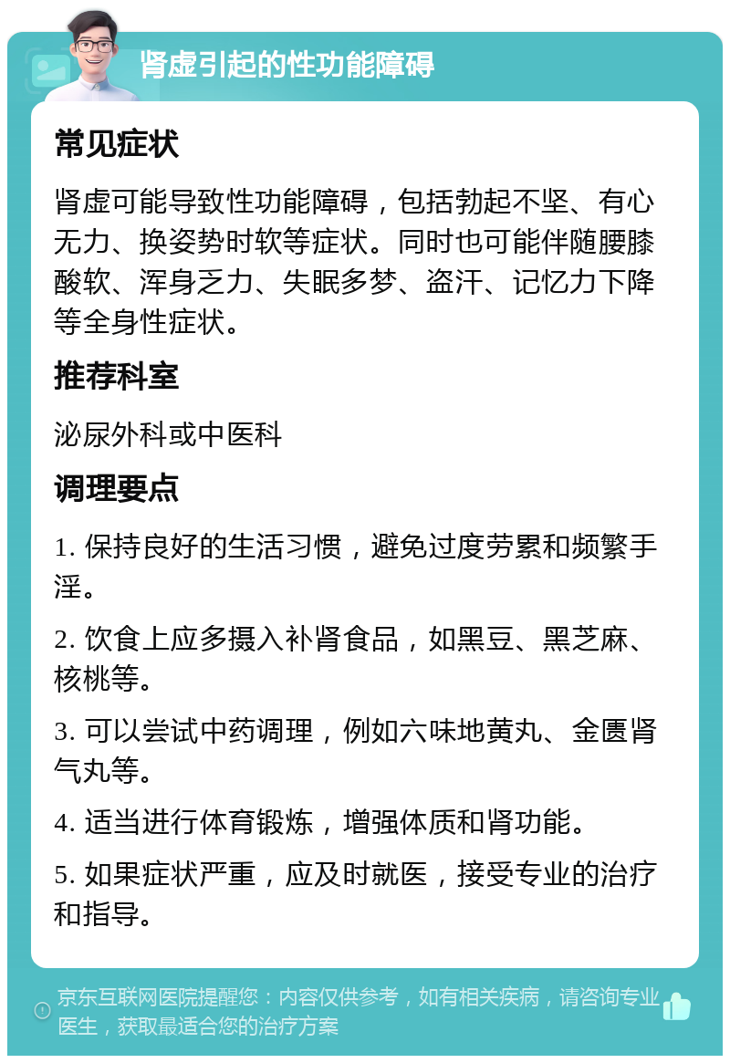 肾虚引起的性功能障碍 常见症状 肾虚可能导致性功能障碍，包括勃起不坚、有心无力、换姿势时软等症状。同时也可能伴随腰膝酸软、浑身乏力、失眠多梦、盗汗、记忆力下降等全身性症状。 推荐科室 泌尿外科或中医科 调理要点 1. 保持良好的生活习惯，避免过度劳累和频繁手淫。 2. 饮食上应多摄入补肾食品，如黑豆、黑芝麻、核桃等。 3. 可以尝试中药调理，例如六味地黄丸、金匮肾气丸等。 4. 适当进行体育锻炼，增强体质和肾功能。 5. 如果症状严重，应及时就医，接受专业的治疗和指导。