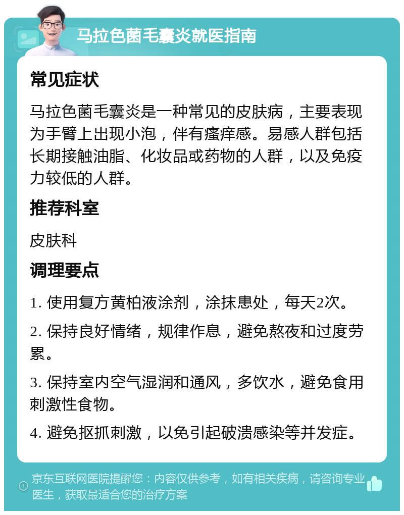 马拉色菌毛囊炎就医指南 常见症状 马拉色菌毛囊炎是一种常见的皮肤病，主要表现为手臂上出现小泡，伴有瘙痒感。易感人群包括长期接触油脂、化妆品或药物的人群，以及免疫力较低的人群。 推荐科室 皮肤科 调理要点 1. 使用复方黄柏液涂剂，涂抹患处，每天2次。 2. 保持良好情绪，规律作息，避免熬夜和过度劳累。 3. 保持室内空气湿润和通风，多饮水，避免食用刺激性食物。 4. 避免抠抓刺激，以免引起破溃感染等并发症。