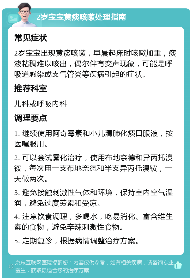 2岁宝宝黄痰咳嗽处理指南 常见症状 2岁宝宝出现黄痰咳嗽，早晨起床时咳嗽加重，痰液粘稠难以咳出，偶尔伴有变声现象，可能是呼吸道感染或支气管炎等疾病引起的症状。 推荐科室 儿科或呼吸内科 调理要点 1. 继续使用阿奇霉素和小儿清肺化痰口服液，按医嘱服用。 2. 可以尝试雾化治疗，使用布地奈德和异丙托溴铵，每次用一支布地奈德和半支异丙托溴铵，一天做两次。 3. 避免接触刺激性气体和环境，保持室内空气湿润，避免过度劳累和受凉。 4. 注意饮食调理，多喝水，吃易消化、富含维生素的食物，避免辛辣刺激性食物。 5. 定期复诊，根据病情调整治疗方案。