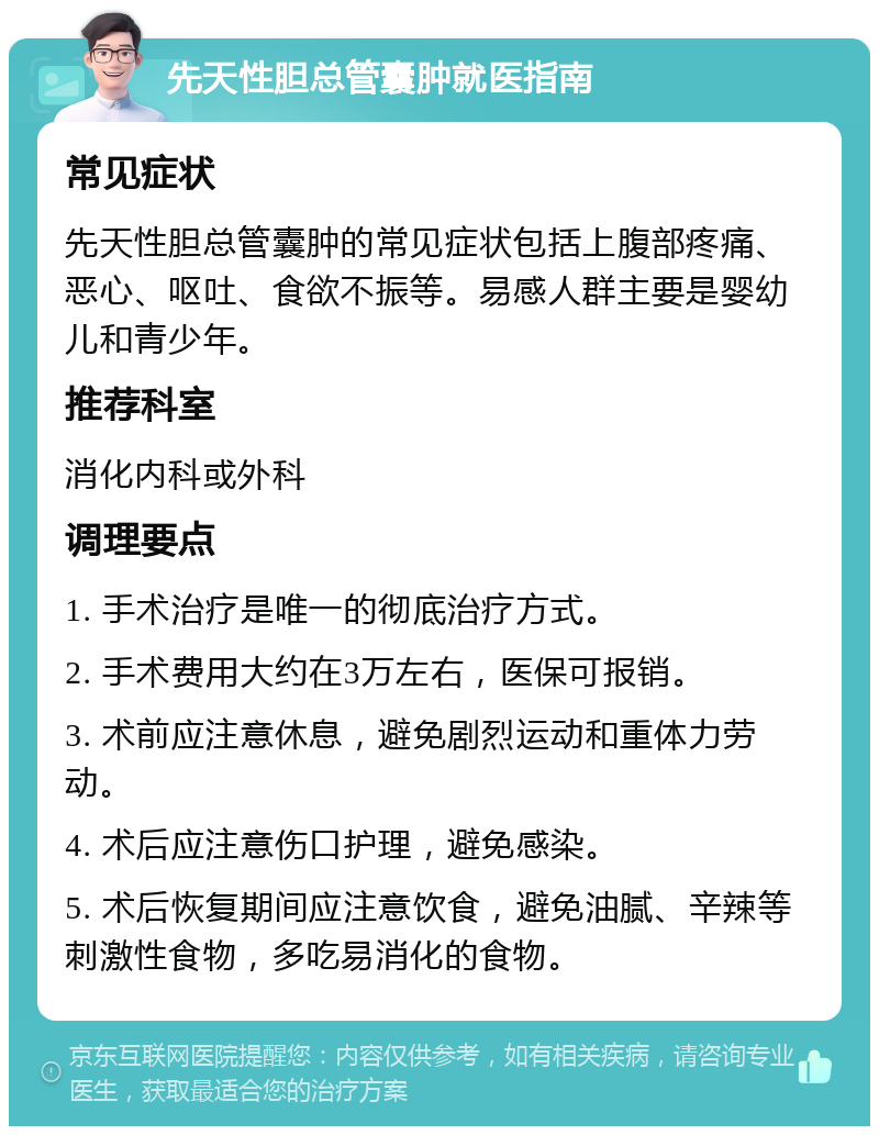 先天性胆总管囊肿就医指南 常见症状 先天性胆总管囊肿的常见症状包括上腹部疼痛、恶心、呕吐、食欲不振等。易感人群主要是婴幼儿和青少年。 推荐科室 消化内科或外科 调理要点 1. 手术治疗是唯一的彻底治疗方式。 2. 手术费用大约在3万左右，医保可报销。 3. 术前应注意休息，避免剧烈运动和重体力劳动。 4. 术后应注意伤口护理，避免感染。 5. 术后恢复期间应注意饮食，避免油腻、辛辣等刺激性食物，多吃易消化的食物。