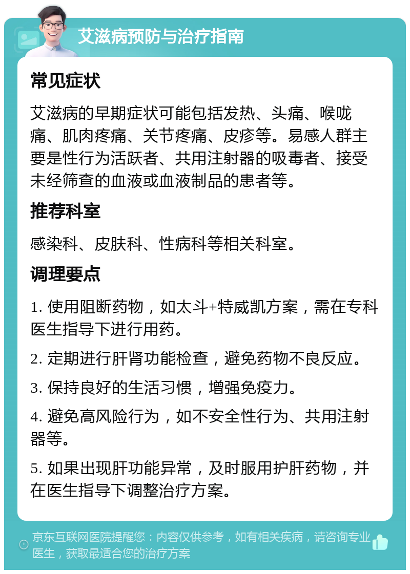 艾滋病预防与治疗指南 常见症状 艾滋病的早期症状可能包括发热、头痛、喉咙痛、肌肉疼痛、关节疼痛、皮疹等。易感人群主要是性行为活跃者、共用注射器的吸毒者、接受未经筛查的血液或血液制品的患者等。 推荐科室 感染科、皮肤科、性病科等相关科室。 调理要点 1. 使用阻断药物，如太斗+特威凯方案，需在专科医生指导下进行用药。 2. 定期进行肝肾功能检查，避免药物不良反应。 3. 保持良好的生活习惯，增强免疫力。 4. 避免高风险行为，如不安全性行为、共用注射器等。 5. 如果出现肝功能异常，及时服用护肝药物，并在医生指导下调整治疗方案。