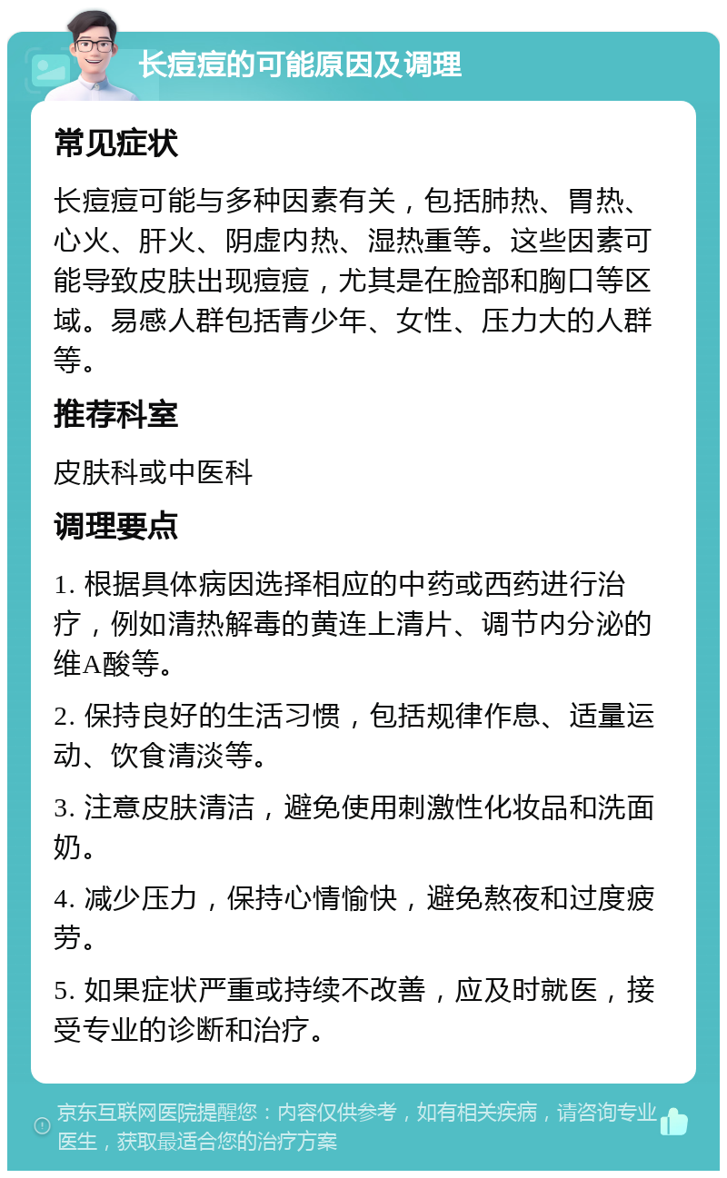 长痘痘的可能原因及调理 常见症状 长痘痘可能与多种因素有关，包括肺热、胃热、心火、肝火、阴虚内热、湿热重等。这些因素可能导致皮肤出现痘痘，尤其是在脸部和胸口等区域。易感人群包括青少年、女性、压力大的人群等。 推荐科室 皮肤科或中医科 调理要点 1. 根据具体病因选择相应的中药或西药进行治疗，例如清热解毒的黄连上清片、调节内分泌的维A酸等。 2. 保持良好的生活习惯，包括规律作息、适量运动、饮食清淡等。 3. 注意皮肤清洁，避免使用刺激性化妆品和洗面奶。 4. 减少压力，保持心情愉快，避免熬夜和过度疲劳。 5. 如果症状严重或持续不改善，应及时就医，接受专业的诊断和治疗。