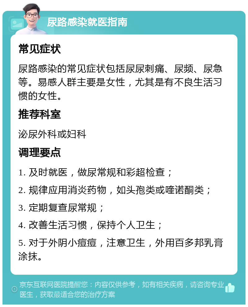 尿路感染就医指南 常见症状 尿路感染的常见症状包括尿尿刺痛、尿频、尿急等。易感人群主要是女性，尤其是有不良生活习惯的女性。 推荐科室 泌尿外科或妇科 调理要点 1. 及时就医，做尿常规和彩超检查； 2. 规律应用消炎药物，如头孢类或喹诺酮类； 3. 定期复查尿常规； 4. 改善生活习惯，保持个人卫生； 5. 对于外阴小痘痘，注意卫生，外用百多邦乳膏涂抹。