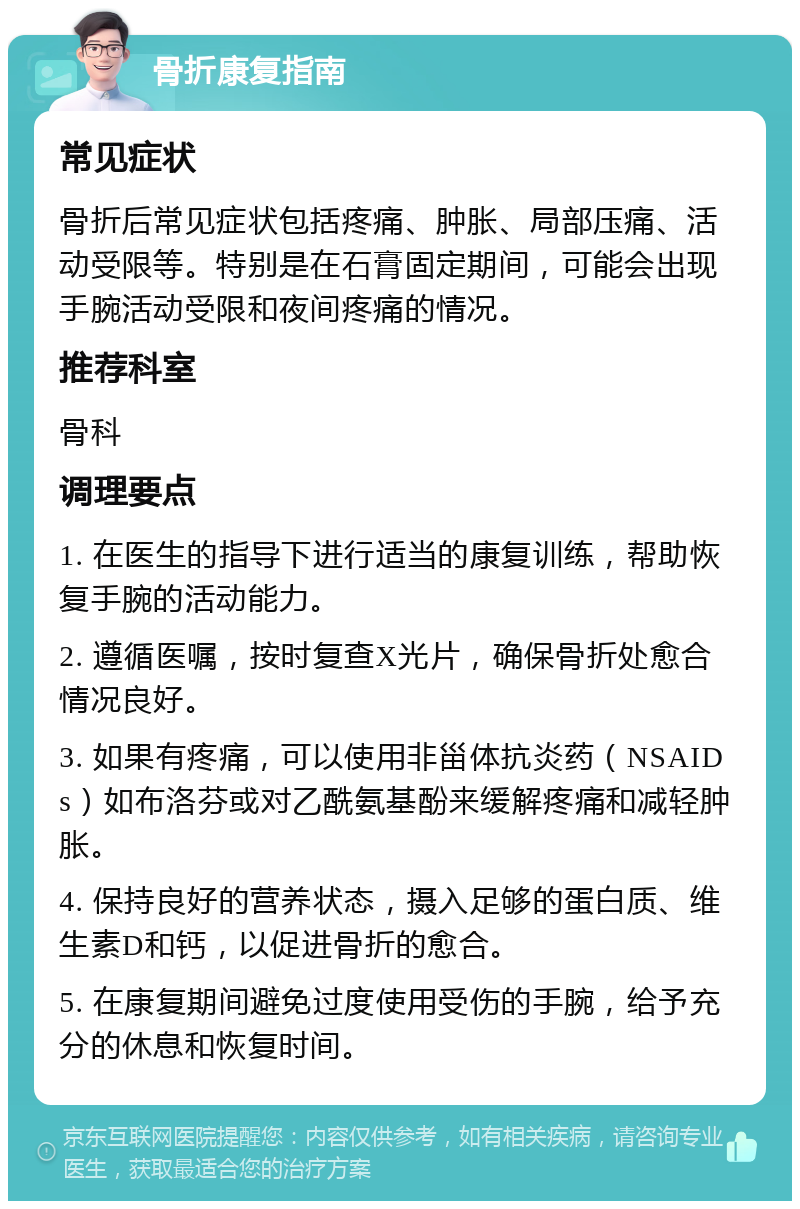 骨折康复指南 常见症状 骨折后常见症状包括疼痛、肿胀、局部压痛、活动受限等。特别是在石膏固定期间，可能会出现手腕活动受限和夜间疼痛的情况。 推荐科室 骨科 调理要点 1. 在医生的指导下进行适当的康复训练，帮助恢复手腕的活动能力。 2. 遵循医嘱，按时复查X光片，确保骨折处愈合情况良好。 3. 如果有疼痛，可以使用非甾体抗炎药（NSAIDs）如布洛芬或对乙酰氨基酚来缓解疼痛和减轻肿胀。 4. 保持良好的营养状态，摄入足够的蛋白质、维生素D和钙，以促进骨折的愈合。 5. 在康复期间避免过度使用受伤的手腕，给予充分的休息和恢复时间。