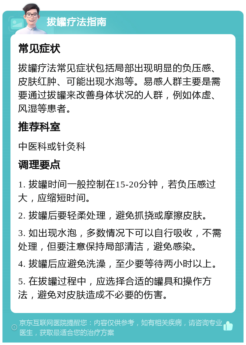 拔罐疗法指南 常见症状 拔罐疗法常见症状包括局部出现明显的负压感、皮肤红肿、可能出现水泡等。易感人群主要是需要通过拔罐来改善身体状况的人群，例如体虚、风湿等患者。 推荐科室 中医科或针灸科 调理要点 1. 拔罐时间一般控制在15-20分钟，若负压感过大，应缩短时间。 2. 拔罐后要轻柔处理，避免抓挠或摩擦皮肤。 3. 如出现水泡，多数情况下可以自行吸收，不需处理，但要注意保持局部清洁，避免感染。 4. 拔罐后应避免洗澡，至少要等待两小时以上。 5. 在拔罐过程中，应选择合适的罐具和操作方法，避免对皮肤造成不必要的伤害。