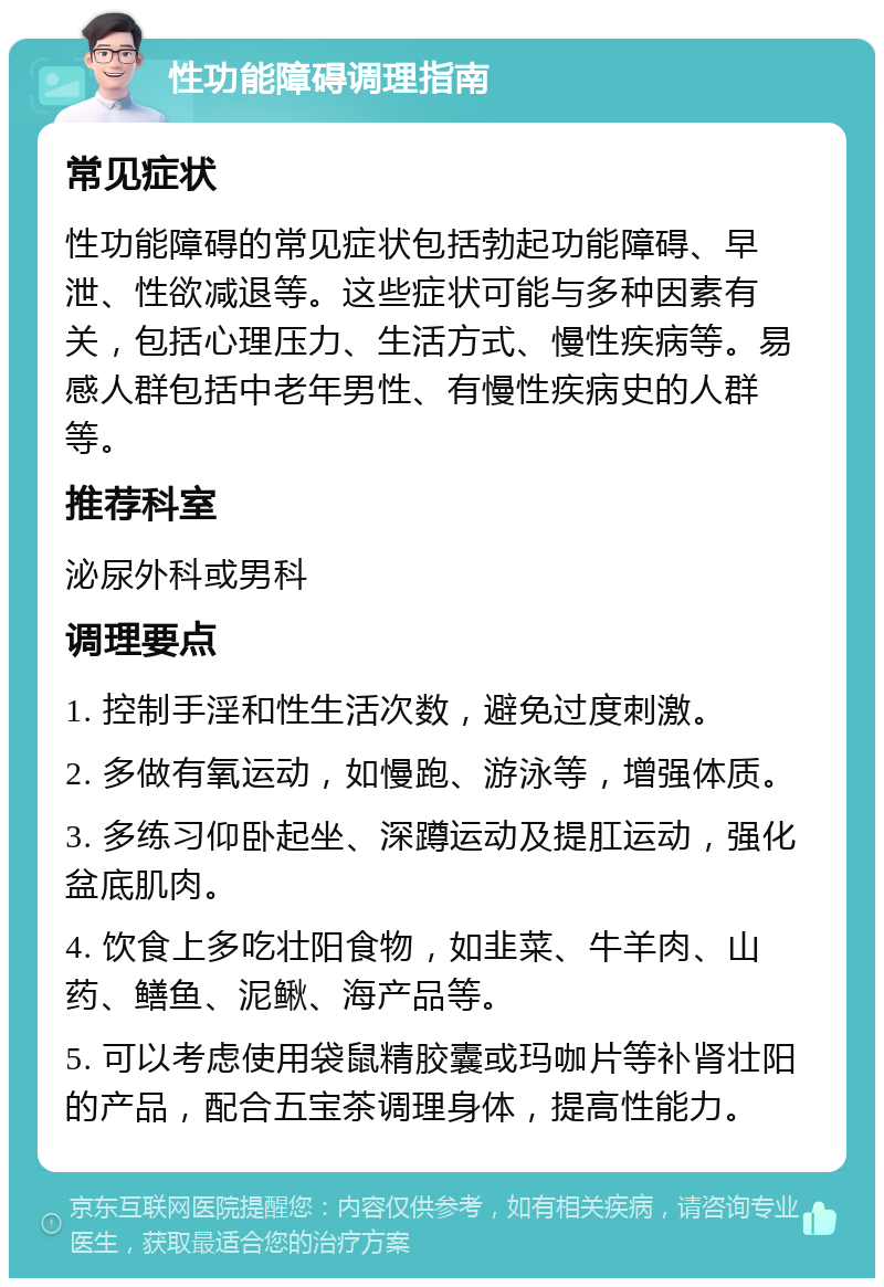 性功能障碍调理指南 常见症状 性功能障碍的常见症状包括勃起功能障碍、早泄、性欲减退等。这些症状可能与多种因素有关，包括心理压力、生活方式、慢性疾病等。易感人群包括中老年男性、有慢性疾病史的人群等。 推荐科室 泌尿外科或男科 调理要点 1. 控制手淫和性生活次数，避免过度刺激。 2. 多做有氧运动，如慢跑、游泳等，增强体质。 3. 多练习仰卧起坐、深蹲运动及提肛运动，强化盆底肌肉。 4. 饮食上多吃壮阳食物，如韭菜、牛羊肉、山药、鳝鱼、泥鳅、海产品等。 5. 可以考虑使用袋鼠精胶囊或玛咖片等补肾壮阳的产品，配合五宝茶调理身体，提高性能力。