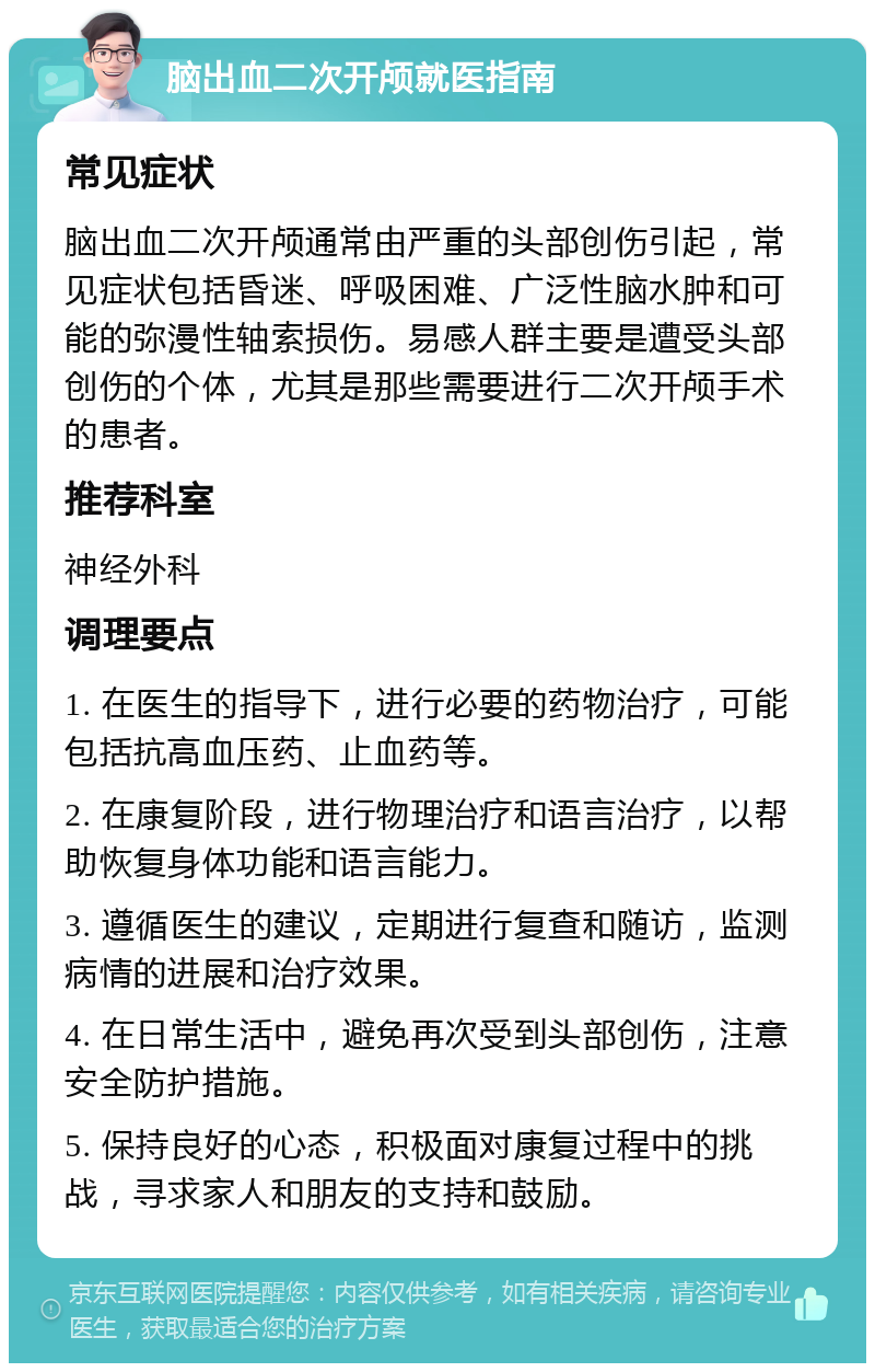 脑出血二次开颅就医指南 常见症状 脑出血二次开颅通常由严重的头部创伤引起，常见症状包括昏迷、呼吸困难、广泛性脑水肿和可能的弥漫性轴索损伤。易感人群主要是遭受头部创伤的个体，尤其是那些需要进行二次开颅手术的患者。 推荐科室 神经外科 调理要点 1. 在医生的指导下，进行必要的药物治疗，可能包括抗高血压药、止血药等。 2. 在康复阶段，进行物理治疗和语言治疗，以帮助恢复身体功能和语言能力。 3. 遵循医生的建议，定期进行复查和随访，监测病情的进展和治疗效果。 4. 在日常生活中，避免再次受到头部创伤，注意安全防护措施。 5. 保持良好的心态，积极面对康复过程中的挑战，寻求家人和朋友的支持和鼓励。