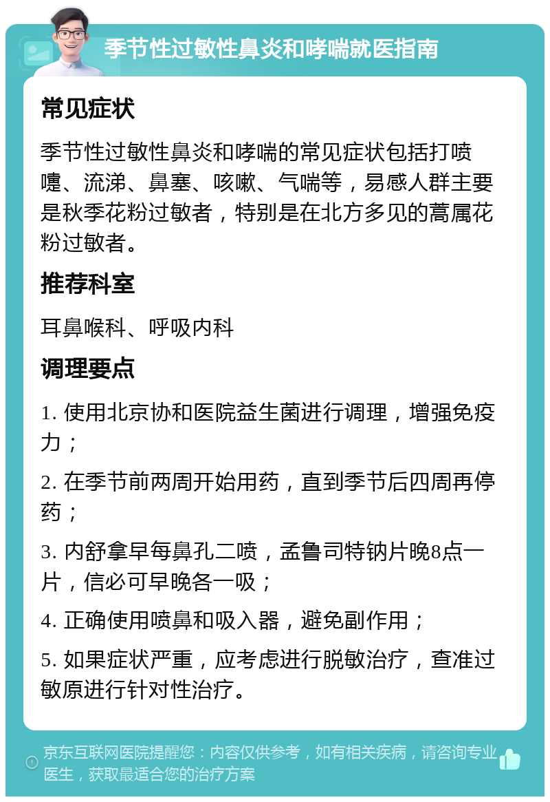 季节性过敏性鼻炎和哮喘就医指南 常见症状 季节性过敏性鼻炎和哮喘的常见症状包括打喷嚏、流涕、鼻塞、咳嗽、气喘等，易感人群主要是秋季花粉过敏者，特别是在北方多见的蒿属花粉过敏者。 推荐科室 耳鼻喉科、呼吸内科 调理要点 1. 使用北京协和医院益生菌进行调理，增强免疫力； 2. 在季节前两周开始用药，直到季节后四周再停药； 3. 内舒拿早每鼻孔二喷，孟鲁司特钠片晚8点一片，信必可早晚各一吸； 4. 正确使用喷鼻和吸入器，避免副作用； 5. 如果症状严重，应考虑进行脱敏治疗，查准过敏原进行针对性治疗。