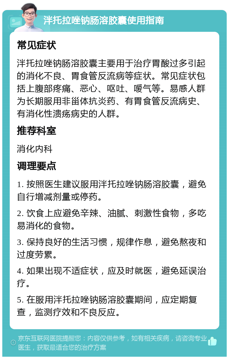 泮托拉唑钠肠溶胶囊使用指南 常见症状 泮托拉唑钠肠溶胶囊主要用于治疗胃酸过多引起的消化不良、胃食管反流病等症状。常见症状包括上腹部疼痛、恶心、呕吐、嗳气等。易感人群为长期服用非甾体抗炎药、有胃食管反流病史、有消化性溃疡病史的人群。 推荐科室 消化内科 调理要点 1. 按照医生建议服用泮托拉唑钠肠溶胶囊，避免自行增减剂量或停药。 2. 饮食上应避免辛辣、油腻、刺激性食物，多吃易消化的食物。 3. 保持良好的生活习惯，规律作息，避免熬夜和过度劳累。 4. 如果出现不适症状，应及时就医，避免延误治疗。 5. 在服用泮托拉唑钠肠溶胶囊期间，应定期复查，监测疗效和不良反应。