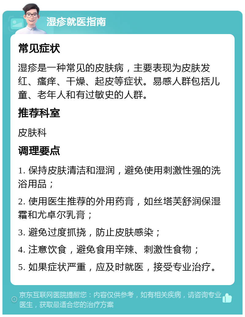 湿疹就医指南 常见症状 湿疹是一种常见的皮肤病，主要表现为皮肤发红、瘙痒、干燥、起皮等症状。易感人群包括儿童、老年人和有过敏史的人群。 推荐科室 皮肤科 调理要点 1. 保持皮肤清洁和湿润，避免使用刺激性强的洗浴用品； 2. 使用医生推荐的外用药膏，如丝塔芙舒润保湿霜和尤卓尔乳膏； 3. 避免过度抓挠，防止皮肤感染； 4. 注意饮食，避免食用辛辣、刺激性食物； 5. 如果症状严重，应及时就医，接受专业治疗。