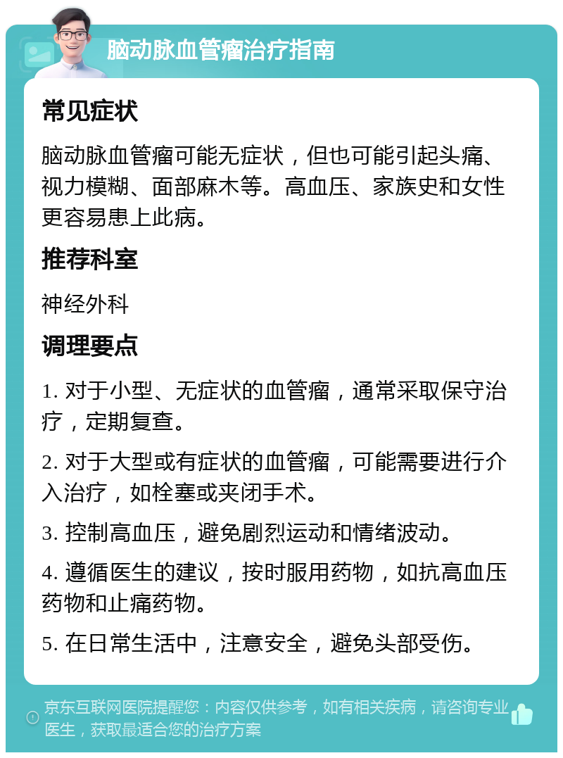 脑动脉血管瘤治疗指南 常见症状 脑动脉血管瘤可能无症状，但也可能引起头痛、视力模糊、面部麻木等。高血压、家族史和女性更容易患上此病。 推荐科室 神经外科 调理要点 1. 对于小型、无症状的血管瘤，通常采取保守治疗，定期复查。 2. 对于大型或有症状的血管瘤，可能需要进行介入治疗，如栓塞或夹闭手术。 3. 控制高血压，避免剧烈运动和情绪波动。 4. 遵循医生的建议，按时服用药物，如抗高血压药物和止痛药物。 5. 在日常生活中，注意安全，避免头部受伤。