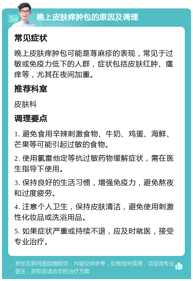 晚上皮肤痒肿包的原因及调理 常见症状 晚上皮肤痒肿包可能是荨麻疹的表现，常见于过敏或免疫力低下的人群，症状包括皮肤红肿、瘙痒等，尤其在夜间加重。 推荐科室 皮肤科 调理要点 1. 避免食用辛辣刺激食物、牛奶、鸡蛋、海鲜、芒果等可能引起过敏的食物。 2. 使用氯雷他定等抗过敏药物缓解症状，需在医生指导下使用。 3. 保持良好的生活习惯，增强免疫力，避免熬夜和过度疲劳。 4. 注意个人卫生，保持皮肤清洁，避免使用刺激性化妆品或洗浴用品。 5. 如果症状严重或持续不退，应及时就医，接受专业治疗。