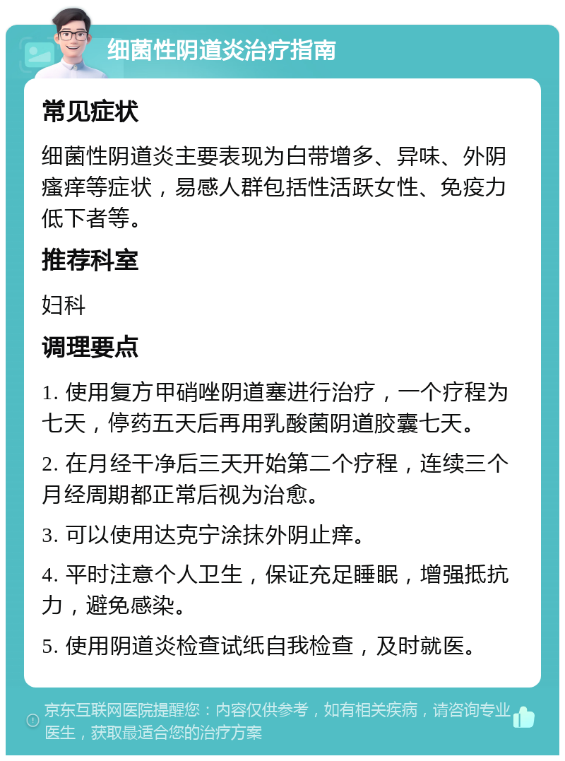 细菌性阴道炎治疗指南 常见症状 细菌性阴道炎主要表现为白带增多、异味、外阴瘙痒等症状，易感人群包括性活跃女性、免疫力低下者等。 推荐科室 妇科 调理要点 1. 使用复方甲硝唑阴道塞进行治疗，一个疗程为七天，停药五天后再用乳酸菌阴道胶囊七天。 2. 在月经干净后三天开始第二个疗程，连续三个月经周期都正常后视为治愈。 3. 可以使用达克宁涂抹外阴止痒。 4. 平时注意个人卫生，保证充足睡眠，增强抵抗力，避免感染。 5. 使用阴道炎检查试纸自我检查，及时就医。