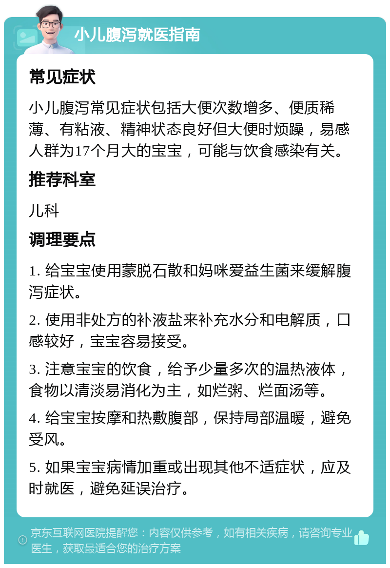 小儿腹泻就医指南 常见症状 小儿腹泻常见症状包括大便次数增多、便质稀薄、有粘液、精神状态良好但大便时烦躁，易感人群为17个月大的宝宝，可能与饮食感染有关。 推荐科室 儿科 调理要点 1. 给宝宝使用蒙脱石散和妈咪爱益生菌来缓解腹泻症状。 2. 使用非处方的补液盐来补充水分和电解质，口感较好，宝宝容易接受。 3. 注意宝宝的饮食，给予少量多次的温热液体，食物以清淡易消化为主，如烂粥、烂面汤等。 4. 给宝宝按摩和热敷腹部，保持局部温暖，避免受风。 5. 如果宝宝病情加重或出现其他不适症状，应及时就医，避免延误治疗。