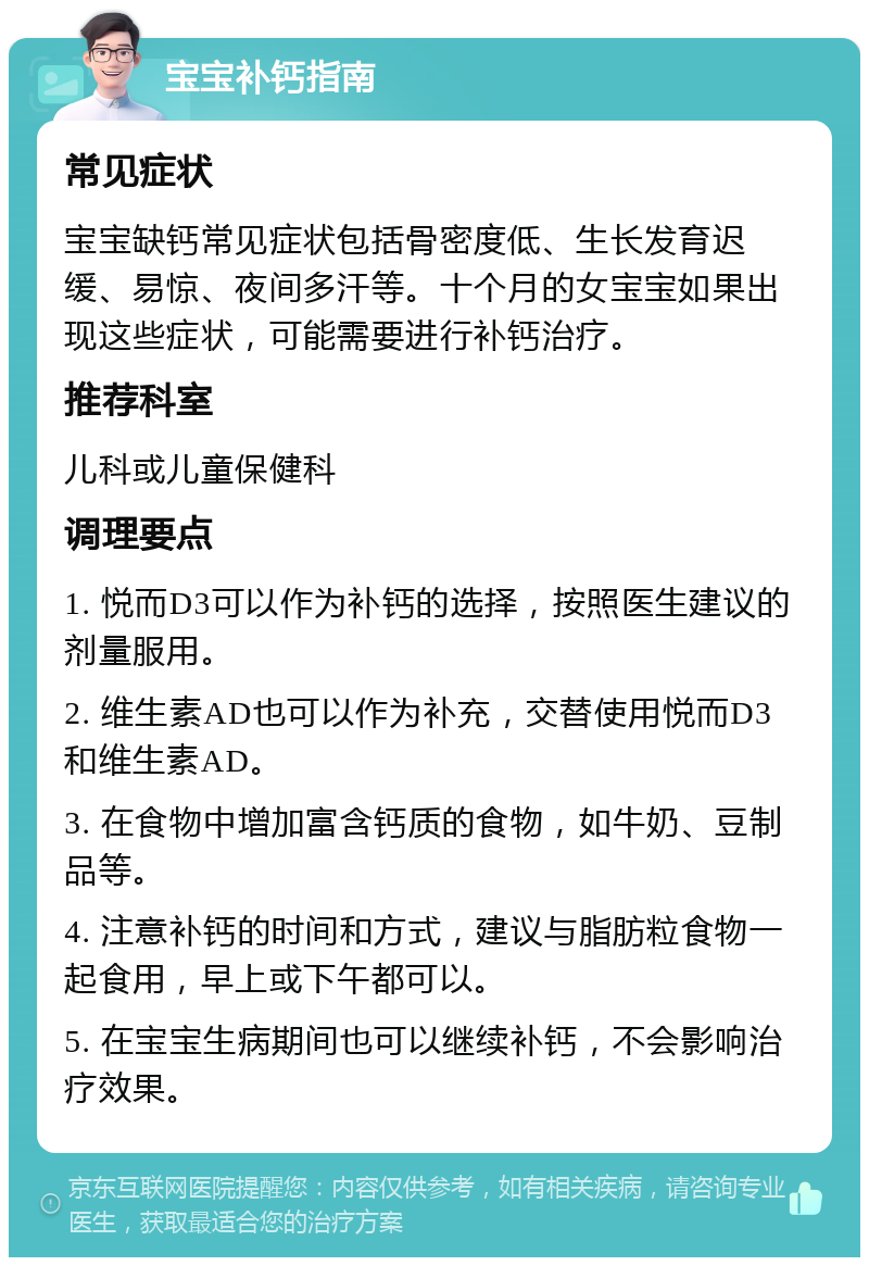 宝宝补钙指南 常见症状 宝宝缺钙常见症状包括骨密度低、生长发育迟缓、易惊、夜间多汗等。十个月的女宝宝如果出现这些症状，可能需要进行补钙治疗。 推荐科室 儿科或儿童保健科 调理要点 1. 悦而D3可以作为补钙的选择，按照医生建议的剂量服用。 2. 维生素AD也可以作为补充，交替使用悦而D3和维生素AD。 3. 在食物中增加富含钙质的食物，如牛奶、豆制品等。 4. 注意补钙的时间和方式，建议与脂肪粒食物一起食用，早上或下午都可以。 5. 在宝宝生病期间也可以继续补钙，不会影响治疗效果。