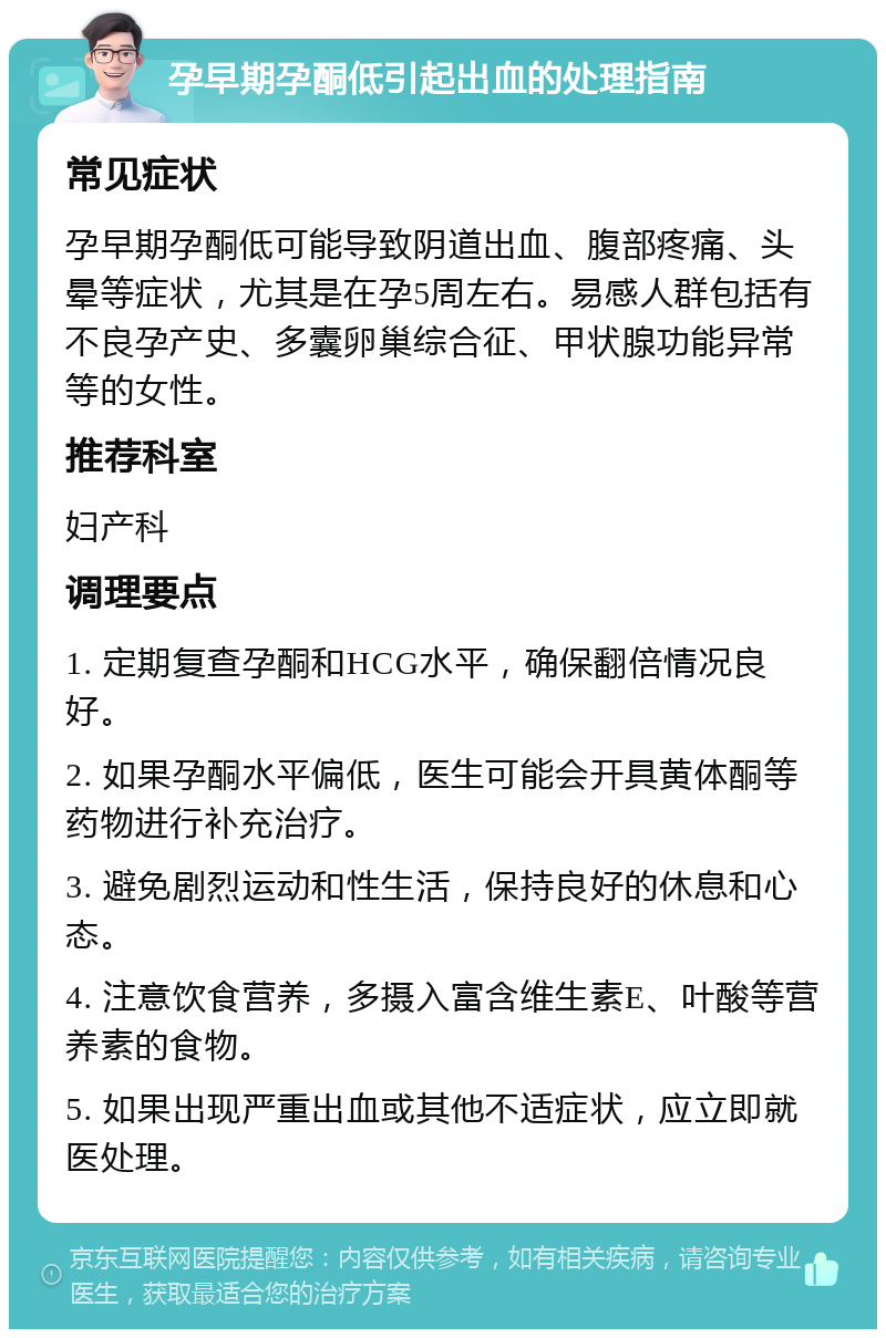 孕早期孕酮低引起出血的处理指南 常见症状 孕早期孕酮低可能导致阴道出血、腹部疼痛、头晕等症状，尤其是在孕5周左右。易感人群包括有不良孕产史、多囊卵巢综合征、甲状腺功能异常等的女性。 推荐科室 妇产科 调理要点 1. 定期复查孕酮和HCG水平，确保翻倍情况良好。 2. 如果孕酮水平偏低，医生可能会开具黄体酮等药物进行补充治疗。 3. 避免剧烈运动和性生活，保持良好的休息和心态。 4. 注意饮食营养，多摄入富含维生素E、叶酸等营养素的食物。 5. 如果出现严重出血或其他不适症状，应立即就医处理。