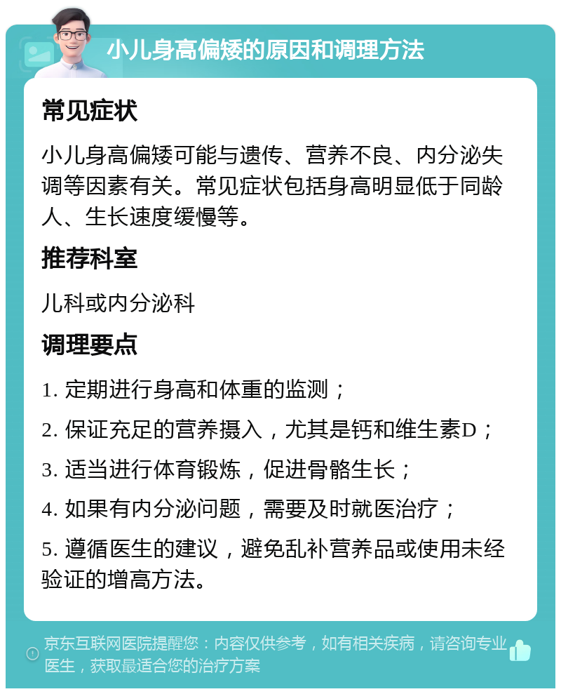 小儿身高偏矮的原因和调理方法 常见症状 小儿身高偏矮可能与遗传、营养不良、内分泌失调等因素有关。常见症状包括身高明显低于同龄人、生长速度缓慢等。 推荐科室 儿科或内分泌科 调理要点 1. 定期进行身高和体重的监测； 2. 保证充足的营养摄入，尤其是钙和维生素D； 3. 适当进行体育锻炼，促进骨骼生长； 4. 如果有内分泌问题，需要及时就医治疗； 5. 遵循医生的建议，避免乱补营养品或使用未经验证的增高方法。