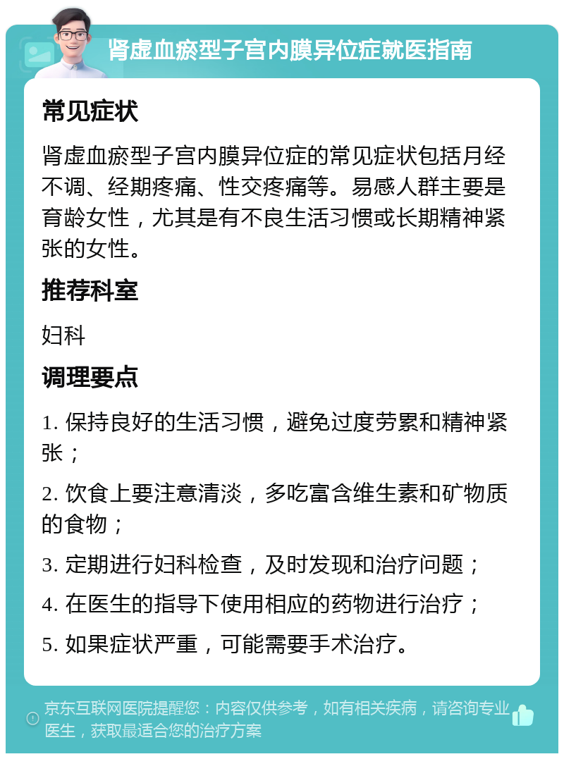 肾虚血瘀型子宫内膜异位症就医指南 常见症状 肾虚血瘀型子宫内膜异位症的常见症状包括月经不调、经期疼痛、性交疼痛等。易感人群主要是育龄女性，尤其是有不良生活习惯或长期精神紧张的女性。 推荐科室 妇科 调理要点 1. 保持良好的生活习惯，避免过度劳累和精神紧张； 2. 饮食上要注意清淡，多吃富含维生素和矿物质的食物； 3. 定期进行妇科检查，及时发现和治疗问题； 4. 在医生的指导下使用相应的药物进行治疗； 5. 如果症状严重，可能需要手术治疗。