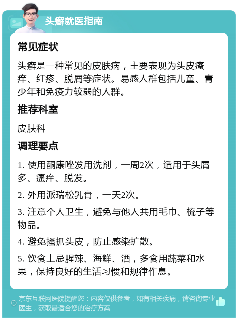 头癣就医指南 常见症状 头癣是一种常见的皮肤病，主要表现为头皮瘙痒、红疹、脱屑等症状。易感人群包括儿童、青少年和免疫力较弱的人群。 推荐科室 皮肤科 调理要点 1. 使用酮康唑发用洗剂，一周2次，适用于头屑多、瘙痒、脱发。 2. 外用派瑞松乳膏，一天2次。 3. 注意个人卫生，避免与他人共用毛巾、梳子等物品。 4. 避免搔抓头皮，防止感染扩散。 5. 饮食上忌腥辣、海鲜、酒，多食用蔬菜和水果，保持良好的生活习惯和规律作息。