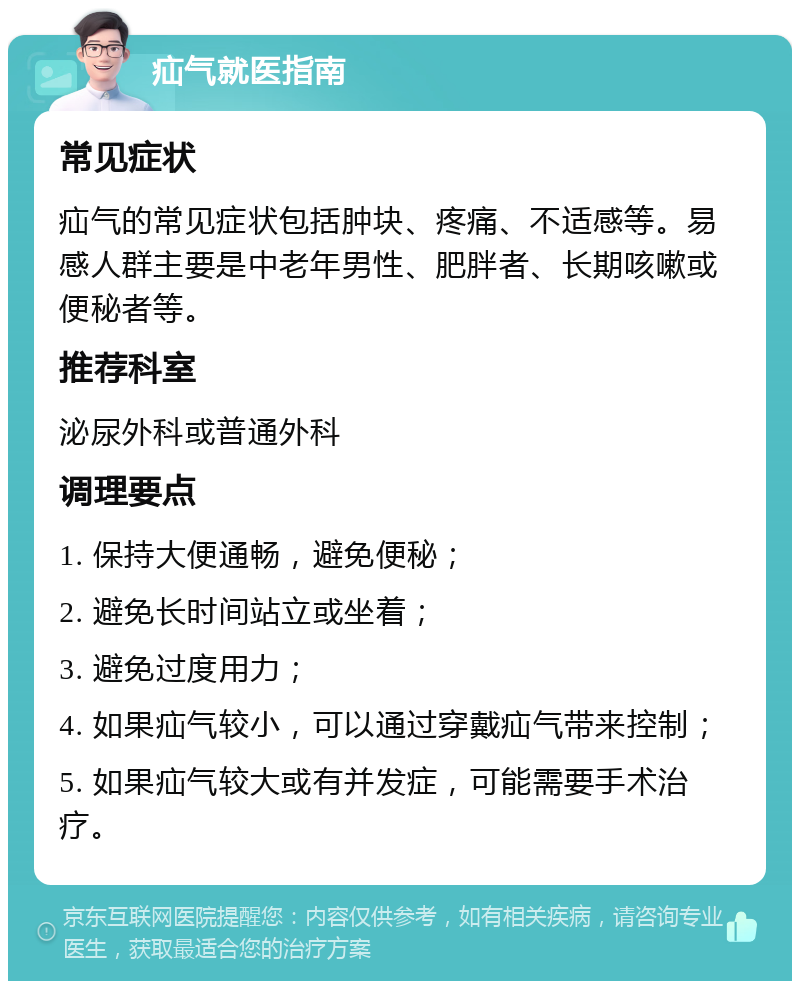 疝气就医指南 常见症状 疝气的常见症状包括肿块、疼痛、不适感等。易感人群主要是中老年男性、肥胖者、长期咳嗽或便秘者等。 推荐科室 泌尿外科或普通外科 调理要点 1. 保持大便通畅，避免便秘； 2. 避免长时间站立或坐着； 3. 避免过度用力； 4. 如果疝气较小，可以通过穿戴疝气带来控制； 5. 如果疝气较大或有并发症，可能需要手术治疗。